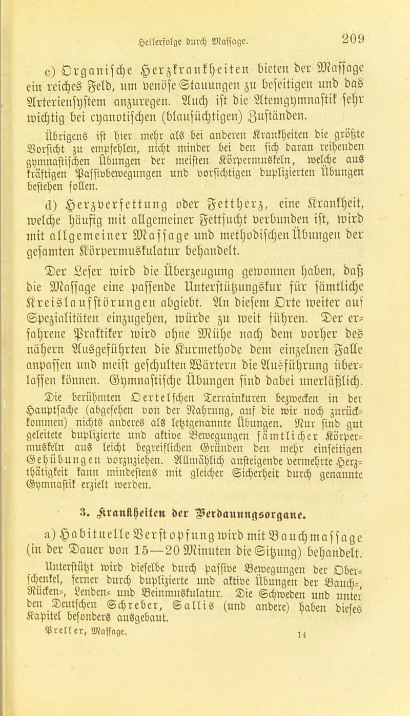 Vaterfolge buvd) SWaffngc. c) £)rganifd)e gerflfranffjeiten bieten ber 9)?affage ein reidje§ gelb, um benöfe (Stauungen ju befeitigen unb ba§ Slrterienfbjtem anzuregen. Slud) ift bie $temgt)mnaftif fef)r micfjtig bei ctjanotifdjen (blaufüctjtigen) ßuftänben. Ü6rtgenS ift |ter mdjr als bei anbeten Svan(t;eiten bie griSfete SSorfid^t su empfehlen, nict)t minber bei ben fidj barem reifjenben gtymnaftifd^en Übungen ber meiften ÄörpermuSMn, roeWje auS fräftigen *ßaffibberoegungen unb borfia)tigen buptigierten Übungen befielen folten. d) £erzberfettung ober gettfjerz, eine ®ranffjett, roettfje t)änftg mit allgemeiner gettfud)t berbunben ift, ttiirb mit allgemeiner Staffage unb metf;obifd)enÜbungen ber getarnten ®örpermu§iuiatur betjanbelt. ©er Sefer roirb bie Überzeugung gewonnen l)aben, bafs bie ÜDiaffage eine paffenbe Unterftü^ungSfur für jämttidje Kreislaufftörungen abgiebt. 2ln biefent Drte Weiter auf Spejialitäteu einzugeben, mürbe §u raeit füt)ren. 3)er er« fabrene ^raftifer mirb of)ne £0?üt)e nacb, bem Dörfer be§ näfjern Stuggefütjrten bie ®urmett)obe bem einzelnen g-alle anpaffen unb meift gefctjulten SBärtern bie 5lu*fü£)rung über= laffen fönnen. ©rjmnaftifcrje Übungen finb babei unerIäf3Üd). Sie berühmten Dertetfdjen £errainturen begroeefen in ber £auptfaa> (abgefeljen bon ber 9M;rung, auf bie roir noeb, guriiet fommen) nidjtS anbereS als le^tgenannte Übungen, üftur finb gut geleitete bubligierte unb aftibe Serocgungen f amtlicher Äörper= muSletn aus teidt)t begreiflichen ©rünben ben mefyr einfeitigen @eb,Übungen borgugiefen. Mmcu)tid) anfteigenbe bermetjrte £>erg= ttyätigteit fann minbeftenS mit gleicher @ict)ert)eit burdj genannte ©tymnaftif ergiett roerben. 3. /tranBßeUctt ber ^etbamtngsorgttnc. a) habituelle SSerftopfung mirb mit 5öaud)maffage (in ber ®auer bon 15—20 SDiinuten bieSi£ung) beljanbelt. Unterftüfet roirb biefetbe burdb, paffibe SSeroegungen ber Dber= fdjenfel, ferner bureb, buptigierte unb altibe Übungen ber 35aua> 9?üden=, Senben= unb SBcinmuSMcttur. ©ie ©djroeben unb unter ben Seutfd)en ©djreber, ©atlis (unb anbere) Ikibett biefeö Äapttel befonberS ausgebaut. 1 geller, 3J!nffagc. 14