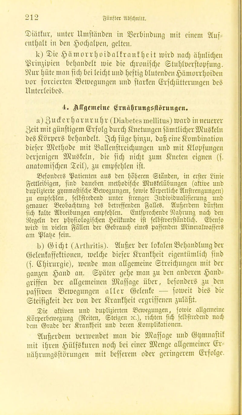 ©tärfur, unter Umfttinben in 83ertmtbung mit einem 2luf= enthalt in ben ^jodjalpeu, gelten. k) ®ic ^cimorrboibalfraniljeit toirb nad) äfjnlidjeu $rin§tpien bebanbelt rote bie drronifdje ©tutjlberftopfung. 9?ur I)üte mau fiel) bei leicht unb tjeftig blutenben £)ämorrf)oiben üor forcierten 23eroegungen unb ftarfen (£rfd)ütterungen be§ Unterleibes. 4. jMTgeMtetne <£rttäl)ruttgs/1ön»ttgen. a) Budertjarnrutjr (Diabetes mellitus) roarb in neuerer ßeit mit günftigem (Srfotg burd) Knetungen fämtlidjer 9ftu§feln be§ Körpers? beljanbelt. 3>d) füge Jj'ittjtt, bafc eine Kombination biefer 9)Ml)obe mit 23atlenftreidjungen unb mit Klopfungen berjenigen 99ht§f'eln, bie fid) nidjt gum Kneten eignen (f. anatomifcben Seil), §u empfehlen ift. Sßefonberg Patienten auS ben pokeren ©tänben, in erfter Sinie fettleibigen, finb baneben metljobifdje SUfuSMübungen (attibe unb buplisierte gbtnnaftifdje 33eroegungen, foroie lörperlidje STnftrengungcn) ju empfehlen, felbftrebenb unter firenger Snbibibualifierung unb genauer ^Beobachtung be§ betreffenben galleS. Stujjerbem bürften fia) falte Abreibungen empfehlen. Sntfprcdjenbe 9cab,rung nadj ben kegeln ber pt;r/fioIogifd)en §eilfunbe ift felbftberftänblid). ©benfo roirb in bieten gälten ber ©ebraudj eines paffenben SDcineratoafferS am ^Jta^e fein. b) ® i d) t (Arthritis). Slufjer ber totalen Sßetjanblung ber ©elenfaffeftionen, roeldje biefer Krantfjeit eigentümlid) finb (f. Chirurgie), roenbe man nilgemeine ©treidjungen mit ber gangen ^anb au. ©päter getje man ju ben anberen §anb= griffen ber allgemeinen Staffage über, befonber§ gu Pcn pafftuen Sßeroegungen aller (Selenfe — foroeit bie§ bie ©teifigfeit ber öon ber Kranfljeit ergriffenen gutä^t. Sie attiben unb bupli^ierten iBcroegungen, fotoie allgemeine Äörperberoegung (leiten, (Steigen tc), rieten fia? felbftrebenb na$ bem ©rabe ber $rantt;eit unb beren Äomplifationcn. Stufcerbem berroenbet man bie SOkffage unb ©tmmaftif mit ibren #ülf8luren nod) bei einer SDtenge allgemeiner näljrung§ftörungen mit befferem ober geringerem Erfolge.