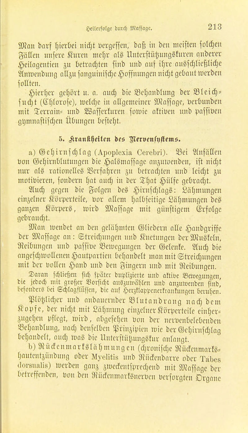 .ricitcrfolfle buvdj SOiaffngc. S0?an borf hierbei nidjt bergeffen, bofj in ben weiften foldjen gälten nnfere Citren meljr al§ Ünterftüj3ung§furen anberer £eitagentien ju betradjten finb nnb auf iljre ouSfdjtiefdidje Stnwenbnng att^u fanguinifdje Hoffnungen nidjt gebaut werben foftten. Hierher gehört u. o. aud) bie JBetjanblung ber 331 ei dj* fud)t ((£fjIorofe), weldje in allgemeiner ÜÖJaffage, berbunben mit Xerrain* unb SBaffert'uren fowie aftiben unb paffiben gtjwnafiifdjen Übungen befielt. 5. ittftnßßeitctt bcs ^exvenfoflemi. a) ©etjirnf ctjlag (Apoplexia Cerebri). 93ei 2(nfäHen bon ©erjirnblutungeu bie ^ntSmaffage aujuwenben, ift nid)t nur al§ rationelles S8crfat)ren 51t betrachten unb leid)t gu WDtibieren, fonbern rjat and) in ber STfwt ^ütfe gebracht. Shirt) gegen bie golgen be§ §irnfrt)Iag§: Sätjmungen einzelner Körperteile, bor oltew tjalbfeitige Sätjmungcn be§ gangen Körpers, wirb Staffage wit günftigem (Srfolge gebraucht. fQlan wenbet an ben gelähmten ©liebern alte £>anbgriffe ber SJtaffage an: ©treirtjuugen unb Knetungen berSDiuSfeln, Reibungen unb paffibe Bewegungen ber ©etenfe. Shirt) bie angefrt)Wottenen |jautportien beTjanbelt man wit ©treictjungen wit ber boKen £>anb unb ben gingern nnb wit Reibungen. Sarau fließen fitf) fpäter buplijterte unb altibe SBeroegungen, bie jebodj mit großer $Borfid)t aitßjumä^Ien unb anauroenben finb ßefonberS Bei ©c&foflflüffen, bie auf ^erjftap^enerfranhtngen Belügen! Pöprt)er unb anbauernber Sßtutonbr au g nart) bem Kopfe, ber nirtjt wit Sätjiuung cingetner Körperteile einb>r= guget)en pflegt, Wirb, abgefefjen bon ber nerbenbelebenben SBeljanblung, nad) benfelben ^ringipien wie ber ©et)irnfd)tog berjonbett, oud) Wa§ bie UnterftüjjungSiur anlangt. b) ÜtüdenmarfSlarjwungen (rt)ronifrt)e föücEenmatfS* (jnutentgünbung ober Myelitis unb föfltfenbarre ober Tabes dorsualis) Werben gang gWetfentfpredjenb wit Staffage ber betreffenben, bon ben ^iirfennmrfSnerben berforgten Organe