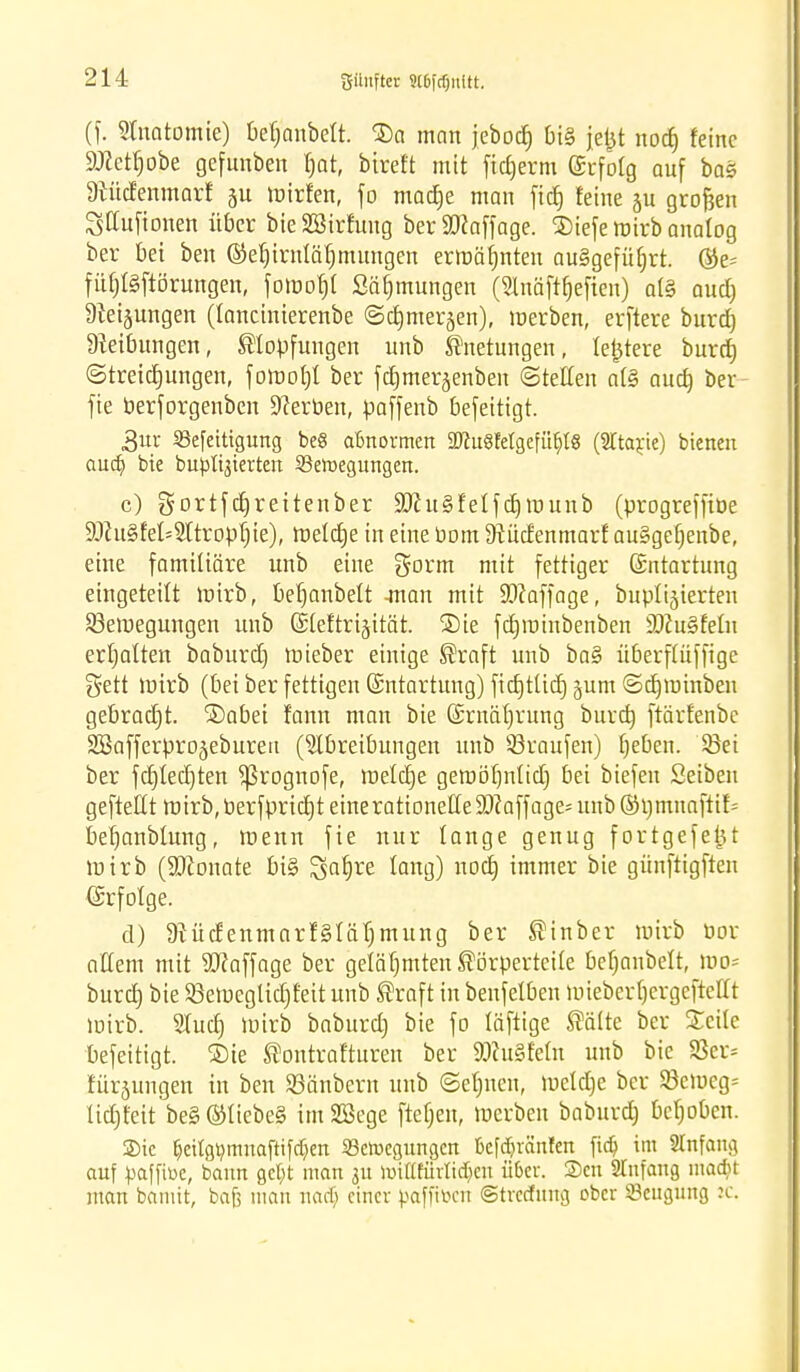 (f. Anatomie) Oef;anbctt. $a man jebod) bis jeijt nod) feine ättetljobe gefunben fjat, bireft mit fid)erm Erfolg auf baS 9tücfenmarf §u wirfen, fo madje man fid) feine ju großen Stfufionen über bie SBirfung ber SJcaffage. 2)iefe wirb analog ber bei ben ©efjirnläfjmungen ermahnten ausgeführt. ©e= füi)l§ftörungen, fowofjl Säfjmungen (Slnäftfjefien) al§ aud) Dkijungen (lancinierenbe ©cfjmerjen), werben, erftere burd) Dieibungen, Slopfungen unb Knetungen, festere burd) (Streichungen, f omot)l ber fdjmerjenben ©teilen al§ aud) ber fie berforgenben Serben, paffenb befeitigt. 3ur SBefettigung beS abnormen 9ftu8feigefü$l8 (STtayie) bieneit aua) bie butterten Skroegungen. c) gortfdjreitenber SftuSfelfdjwunb (progrefftöe 9Jhi§fet=Atropt)ie), Weldje in eine com 9tücfenmarf au§gefjenbe, eine familiäre unb eine gorm mit fettiger Entartung eingeteilt wirb, befjanbelt -man mit SDcaffage, bupligierten ^Bewegungen unb Eleftrijität. ®ie fd)intnbenben SöcuSfelu erljalten baburd) Wteber einige Kraft unb ba§ überflüffige gett Wirb (bei ber fettigen Entartung) fid)tüd) gum ©djminben gebrad)t. ®abei fann man bie Ernährung burd) ftärfenbc 2öafferpro§ebureu (Abreibungen unb ©raufen) Ijeben. ©ei ber fd)Ied)ten Sßrognofe, welcije gewölmlid) bei biefen Setben geftettt wirb, berfpridjt eine rationelle S)caffage= unb ©i)tnnaftif= befjanblung, wenn fie nur lange genug fortgefejjt wirb (Neonate bi§ gafjre fang) nod) immer bie günftigften Erfolge. d) 9tüdenmarf§lät)mung ber Kinber wirb öor aKem mit Staffage ber gelähmten Körperteile bef)anbelt, Wo* burd) bie ©eweglidjfeit unb Kraft in beufelben wieber tjergeftellt Wirb. Aud) Wirb baburd) bie fo läftige Kälte ber Steile befeitigt. ®ie Kontrafturen ber SDcuSfetn unb bie SSer* fürjungen in ben ©änbern unb ©efjneu, weld)e ber SBcweg* lidjfeit be§ ®liebe§ im SBege ftef)en, werben baburd) behoben. Sie §etigmnuaftifa>n SSeroegungm kfd&ränten ftdj im 2Infang auf paffiüe, bann gefyt man ju roifffürlidjen über. Scn Slnfang madn man bannt, bafj man nadj einer paffttoen ©trccinng ober Beugung ic.