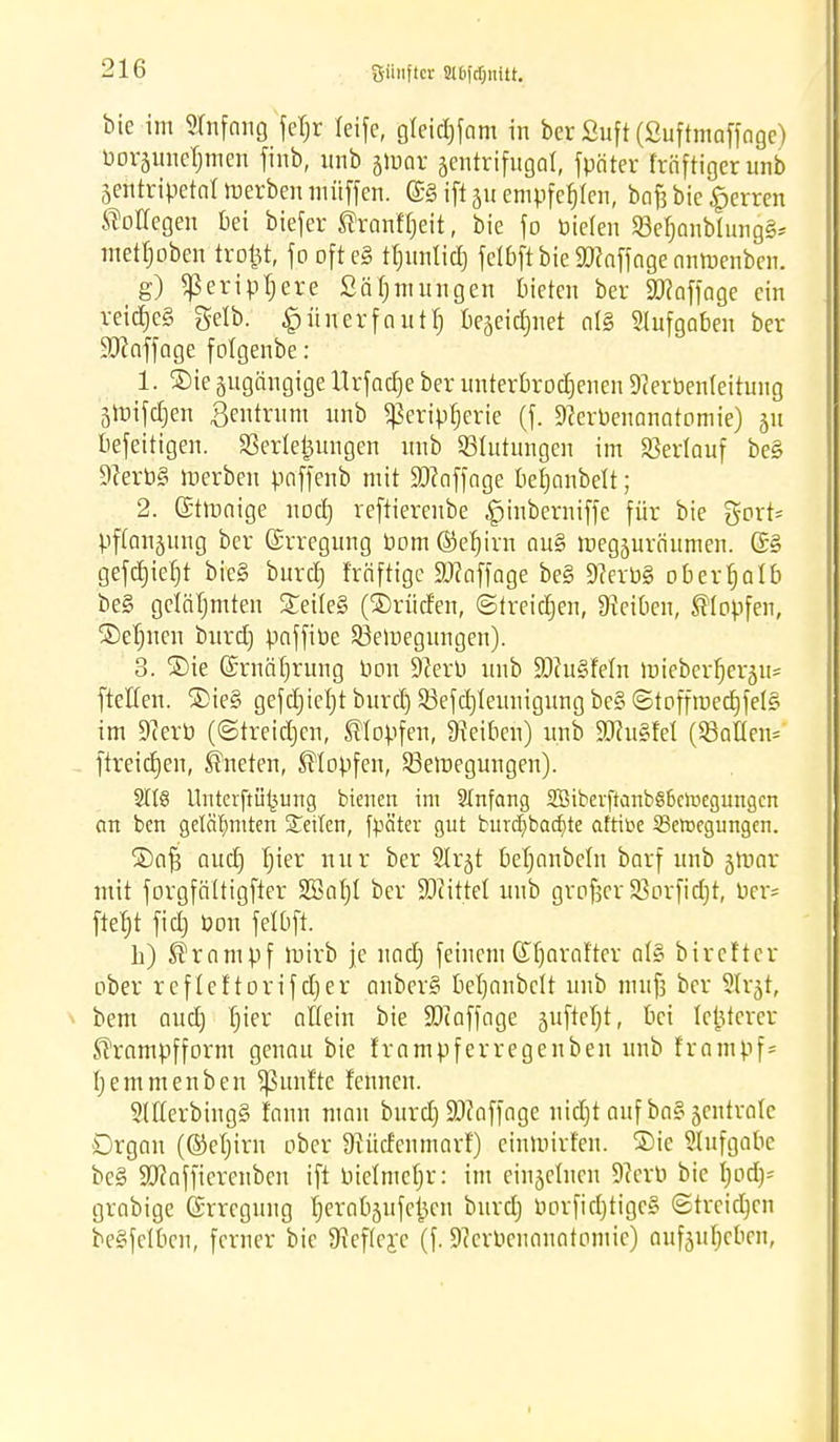 bie im Stnfang feT;r teife, gleictjfam in bcr ßuft (Suftmoffogc) boräMtefjmen finb, unb jidqv zentrifugal, fpäter fröftiger unb Sentripetat »erben müffen. (£§ ift 51t empfehlen, bof3 bie Herren Kollegen bei biefer ®ranf t)eit, bie f0 bieten SBefjanblungS* mettjoben trollt, fo oft eg tt)imXtc£) jelbft bie SDcaffoge anmenben. g) ^eripljere Säfjmungen bieten ber 90?affage ein rei^e§ Selb. £ünerfautt) bejeictjuet als Stufgaben ber üötaffage fotgenbe: 1. ®ie jugängige llrfacfje ber unterbrochenen 9cerbenteitung 3lx>tfcf)ert Zentrum unb ^erip^erie (f. 9?erbenanatomie) 51t befeitigen. Verlegungen unb Blutungen im Verlauf be§ 9?erb§ »erben paffenb mit S0?offnge befjanbett; 2. (£t»aige nodtj reftiereube ,§inberniffe für bie gort* pftanjung ber (Erregung bom ©et)irn au§ »egjuräumen. (£§ gefdjiefjt bie§ burct) fräftigc 9)?affage be§ 9?erb§ oberhalb be§ gelähmten Weites (©riicfen, ©treiben, Reiben, stopfen, Seinen burct) paffibe 23e»egungen). 3. ®ie (Srnätjrung bcm Sfterb unb SDfuSfetn »ieber^erju* ftellen. SDie§ gefdjietjt burct) 23efct)teunigung bc§ ©toffmecf)fet§ im 9?erb (©treiben, stopfen, Reiben) unb 9)?u§fet (Sailen* ftreictjen, kneten, stopfen, S3e»egungen). 3It8 Unterftü^ung btenert im Stnfang 2öiberftcmb§6ch.iegungcn an ben gelähmten Seiten, fpäter gut bitrdjbacfyte aftibe 23e»egungen. ®afj auc£) Ijier nur ber Strjt betjonbetn barf unb j»ar mit forgfättigfter 2J3at)l ber SOiittet unb grofjcr Söorfictjt, Per* ftef)t fiel) bon fetbft. b) Krampf »irb je uact) feinem (£Ijaraf'ter al§ birefter ober rcflcftorifet)er anber§ betjanbett unb mufj ber Str-jt, bem audj f)ier allein bie ÜDiaffage jufteljt, bei letzterer Jsframpfform genau bie frampferregenben unb frantpf* tjemmenben fünfte fennen. StfterbingS fnnn man burdj SDZaffage nicfjt auf bagjentratc Organ (®el)irn ober 9?ücfenmarf) cinmirt'en. ®ie Stufgabe be§ üöfaffierenben ift bietmetjr: im einzelnen 9?erb bie I)ocf)= grabige (Srregung tjerabjufcijen burct) borftdjttgeS ©treiben beSfetben, ferner bie ^efteye (f. 9?crbcnanotomic) aufeuljcbcn,