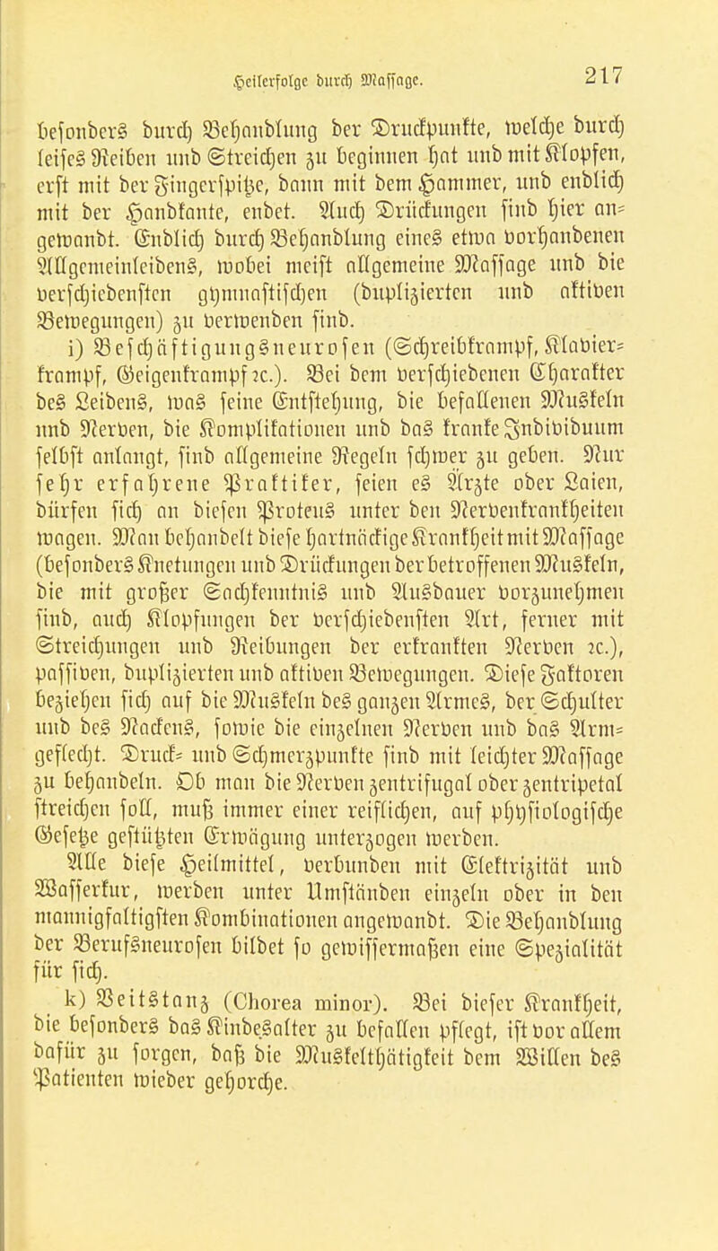 Jpcilcrfotßc biivcl) SOiQffnßc. befonbcr§ burd) SBefjcmblung ber ©rudpunfte, tuetdje burd) teifeS Reiben unb ©treidjen 51t beginnen fjot unb mit Stopfen, erft mit ber gingerfpi^e, bann mit bem Jammer, nnb enblid) mit ber £anbiante, enbet. Sind) ©rüd'ttngen finb bier an* gemanbt. ©nblid) burcf) SBebanblung eine§ etma bort)anbenen 5lttgemeinleiben§, mobei meift allgemeine 9#affage nnb bie berfdjiebenftcn gijmnaftifdjen (bnplijierten nnb aftiben ^Bewegungen) 51t bermenben finb. i) 23efcbäftiguug§neurofen (©djreibf'rampf, Slabier= frampf, ©eigenframpf ?c.). Sei bem berfdjiebenen (£f)arnfter be§ £eiben§, ma§ [eine G&mtftefmng, bie befallenen ÜOht§Mn nnb Serben, bie Somplifatiouen nnb ba§ franfeSnbibibuum felbft anlangt, finb allgemeine Regeln fd)tuer p geben. 9cur febr erfahrene ^Sraftifer, feien e§ 9Ir§te ober Saien, bürfen ftcf) an biefen 5ßroten§ unter ben üfterbenfranitjeiteu magen. Wlan betjanbett biefe IjartnäctigeSranfb.eitmitStaffage (befonberSSnetungen unb ©riidungen ber betroffenen $Uhi§feIn, bie mit großer (2od)fenutni§ unb SluSbauer bor§unel;men finb, aud) Slopfungen ber berfdjiebenften S(rt, ferner mit ©treidjungen unb Sveibungen ber erfranften Serben ic), paffiben, buptijierten unb aftiben Seroegungen. SDiefe gcdtoren begiefjen fid) auf bie 5Diu§Mn be§ gaujeu 2lrme§, ber ®c£)utter unb be§ 9?aden§, fotnie bie einzelnen Serben unb ba§ 3lrm= geffedjt. ®rud- unb ©djmerapunfte finb mit teidjter Staffage 5U betjanbeln. Db man bie Sterben jentrifttgal ober aentripetal ftreidjen fod, muß immer einer reiftidjen, auf pfjrjfiologifdje ©efetje geflitzten Ghrmäguug unterzogen werben. Stile biefe Heilmittel, berbunben mit ©lef'trijität unb Söafferfur, werben unter Umftänben eingeht ober in ben mannigfattigften Kombinationen angetoanbt. ®ie SBefianbhtng ber SSerttfSneurofen hübet fo gelbiffermaßen eine ©pegialität für fid}. k) 23eit§tan§ (Chorea minor). Sei biefer ^ronltjeit, bie befonber§ ba§ SinbeSalter ju befaHen pftegt, iftborattem bafür 51t forgcn, baß bie 2)tu§feWjätigfeit bem SSiKen be§ Patienten roieber geborcbe.