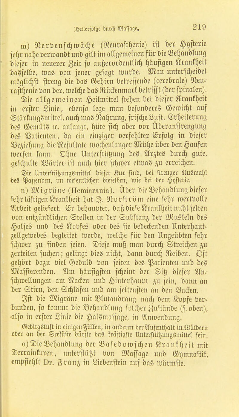 ;§eiterfoIge burdj üKaffagc. m) Sfcerbenfdjtoädje (9?euraftb>nie) ift ber §l)fterie fefjr nab> bermanbt unb gilt im allgemeinen für bie93et)anblung biefer in neuerer £eit fo au&erorbentlidj tjäufigen Sranffjeit baSfetbe, tt>a§ bon jener gejagt mürbe. Wtan unterfdjeibet ■mögltdjft ftreng bie ba§ ®ef)irn betreffenbe (cerebrale) 9Zeu= raftfjente bon ber, toeldje ba§ Dtüdenmarf betrifft (ber fpmaten). ©ie allgemeinen Heilmittel fteljen bei biefer ®ranft)eit in erfter Sinie, ebenfo lege man befonbere§ ©etbidjt auf <Stärtung§mittet, aucf) toa§ Dcatjrung, frifdjeSuft, Erweiterung be§ ©emüt§ ic. anlangt, fjüte fid) aber bor Überanftrengung be§ Patienten, ba ein einziger berfetjtter Erfolg in biefer SBegietjung bie 9tefultate mocfyentanger $D?ütje über ben Raufen toerfen fann. Ofjne Unterftütjung be§ 2irjte§ burcb, gute, {jefdjutte SBärter ift aud) tjier fdjmer etma§ §u erreichen. Sie Unterftü^ungSmittet biefer Sur ftnb, Bei ftrenger 2tu8tocu)t be8 ^ßaffenben, im toef entließen biefelben, roie bei ber §r/fterie. n) Migräne (Hemicrania). Über bieSßetmnbtungbiefer fef)rtäftigen®ranffjeit tjat £5. 9corftröm eine fet)r mertüoHe Arbeit geliefert. (£r behauptet, ba^biefe^ranff)eitnid)t feiten bon entjünblidjen (Steden in ber ©ubftanj ber 3JJu§feIn be§ ^alfe§ unb be§ ®opfe§ ober be§ fie bebedenben Unter|aut= 5eHgemebe§ begleitet merbe, meldte für ben Ungeübten fer)r fdjroer §u finben feien. ®iefe mu| man burd) ©treiben 51t gerteilen fudjen; gelingt bie§ nidjt, bann buretj Reiben. Oft getjört bagu biet ©ebulb bon feiten be§ Patienten unb be§ Süfaffierenbeu. 51 m t)äuftgften fdjeint ber ©itj biefer 2in= fdjtbettungen am Jadeit unb |)interf)aupt ju fein, bann an ber (Stirn, ben ©djläfen unb am fettenften an ben Söaden. Sft bie 9J?igräne mit Sßlutanbrang nad) bem ®opfe ber- bunben, fo fommt bie $öe§anbtung fotdjer ßuftcinbe (f. oben), •atfo in erfter Sinie bie £at§maffage, in Stnroenbung. (MirgSluft in einigen gälten, in anberen ber Stuf enthalt inSSätbern ober an ber ©eetüfte bürfte ba§ fräftigfte Unterftüt3ung8mittet fein. o)2)ieSMjanblung ber Söafebomfdjen ®ranff)eit mit Serrainfuren, unterftü^t bon Staffage unb ©jjmnaftif, empfiehlt Dr. granj in Siebenfteiu auf ba§ tbärmfte.