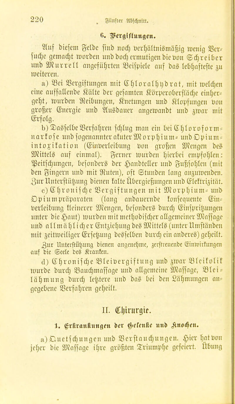 6. ^crgiffuttflcn. Stuf biefem gelbe finb nod) berfjätrniSmäfjig menig 23er* fudjc gemacht morben unbbod)ermutigenbiebon ©djreiber unb äfturreU angeführten Söetjptete auf ba§ lebfjaftefte ju weiteren. a) S3et Vergiftungen mit (£f]Ioratf)V)brat, mit meldjen eine auffallenbe Sötte ber gefnmten Sörperoberpdje ein[jer= geljt, mürben Reibungen, Snetungen unb Slopfungen bon großer Energie unb ?tu§baucr angemanbt unb jmar mit ©rfotg. b) ®a§fetbe Verfahren fcfjtug man ein bei ©fjtorof orm- narfofe unb fogenonnteraf'uter Süiorb^ium^ unbCpium* intojtf'ation (Gnnberteibung bon großen SD?engen be» ÜÖZtttetg auf einmal), gerner mürben fjieröei empfohlen: ^eitfdjungen, befonber§ ber ^anbteüer unb guf3fofjIen (mit ben gingern unb mit Stuten), oft ©tunben lang angumenben. 3ur tf nterftütmng bienen falte Übergießungen unb ©leftri^ität. c) ©fjronifctje Vergiftungen mit !ä)iorpf)ium= unb Öpi um Präparaten (taug anbauernbe fonfequente (£in= bertetbung fteinerer Mengen, befonber§ burefj (Sinfpri^ungen unter bie £>aut) mürben mit metfjobifdjer allgemeiner $i<iffage unb a 11 m ä tj Ii cfj er (Sntjiefjuug be§ Littels (unter Umftänben mit geitmeitiger ©rfetjung be§fetben burdj ein aubere§) geseilt. 3ur Unterftii^ung bienen angenehme, 3etftreuenbe ©nltnrfungcn auf bie (Seele be8 Staufen. d) ©fjrontfcfje 23teibergiftung unb §mar 23tcüotiE mürbe burd) Vauctjmaffage unb allgemeine Staffage, 931 e i = läfjmung burd) letztere unb ba§ bei ben Säfjmungen an* gegebene Verfahren getjeüt. II. Cljtrurgtr. 1. grfucmßitttßcn ber (öcfcttßc unb itttodjen. a)D-uetfdjungeu unb 23er ftaudjun gen. <picr tmtbou jetjer bie Staffage itjre größten £riumpf;e gefeiert. Übung