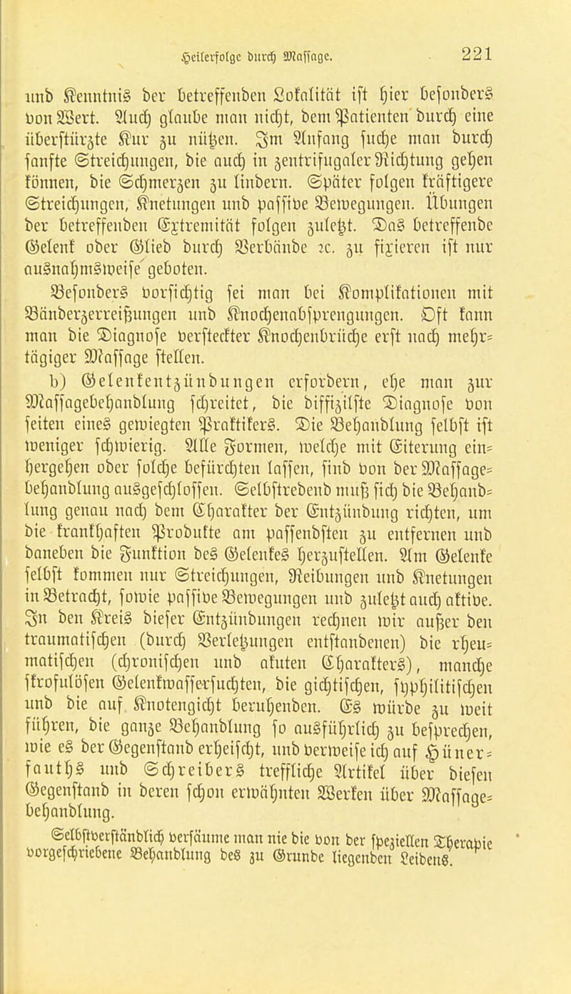 unb Kenntnis ber betreffenben Sofalität ift bier befonber§ Don SSert. Sludj glaube man nicf)t, bem Patienten burd) eine überftürjte ®ur nütjen. %m SItifang fudje man burd) fanfte ©treidjungen, bie and) in jentrifugaler fRictjturtg geljen fönnen, bie ©djmerjen 3U tinbern. ©päter folgen f'räftigere ©treidjungen, Jfrtetungen unb paffibe ^Bewegungen. Übungen ber betreffenben (Sjtremitöt folgen juletjt. SDaS betreffenbe ©etenl ober ©lieb burctj SSerbänbe jc. 51t fixieren ift nur au§nal;m§meife' geboten. 93efonber§ borficbtig fei man bei ^omplifationen mit Sßänberäerrei^ungen unb ®nod)enabfprengungen. Dft rann man bie ®iagnofe berftedter ®nod)enbrüd)e erft nad) mebr= tägiger ä)?affage ftellen. b) ©elenfentäünbungen erforbern, el)e man 5m: 9ftaffagebef)anblung fdjrettet, bie biffijitfte SDiagnofe bon feiten eine§ gewiegten ^raftiferS. ®ie 23et)anblung felbft ift weniger fdjwierig. Sitte gormen, wetdje mit (Siterung ein= tjergeljen ober folcfje befürcbten laffen, finb bon ber 5D?affage= befjanblung au§gefd)loffen. ©etbftrebenb mu| ficf) bie §8el)anb= lung genau uacb, bem ©tjarafter ber @nt5Ünbung richten, um bie franltjaften ^Srobufte am paffenbften §u entfernen unb baneben bie gunftion be§ ®elenf'e§ rjerguftetten. Slm ®elenfe felbft fommen nur ©treidjuugen, Reibungen unb ®netungen in Sßetradjt, fowie paffibe Bewegungen unb jule^t aud) at'tibe. ^n ben ®rei§ biefer G£nt5Ünbungen redmen mir aufjer ben traumatifdjen (burd) Verlegungen entftanbenen) bie rb,eu= matifdjen (d)ronifd)en unb afuten © l)ar alters), mandje ffrofulöfen ©elenfwafferfud)ten, bie gid)tifd)en, ftjpljititifdjen unb bie auf ®notengid)t beruljenben. ©g mürbe §u meit fübren, bie ganje Sßetjanblung fo nugfü^rlictj ju befpredjen, mie e§ ber©egenftanb erljeifdjt, unbberweifeicf) auf ^üner = fautl;3 unb ©djreiber§ trefftidje Slrtifel über tiefen ©egenftanb in beren fcbon ermähnten SBerfen über H)?affage= befjanblung. @et6ftbeiftänbiic§ berfäume man nie bie bon ber fbejietten £fjerabic borgeftt)rie6ene Setyanblung be« 3U ©vunbe liegcnbcn Seiben«.