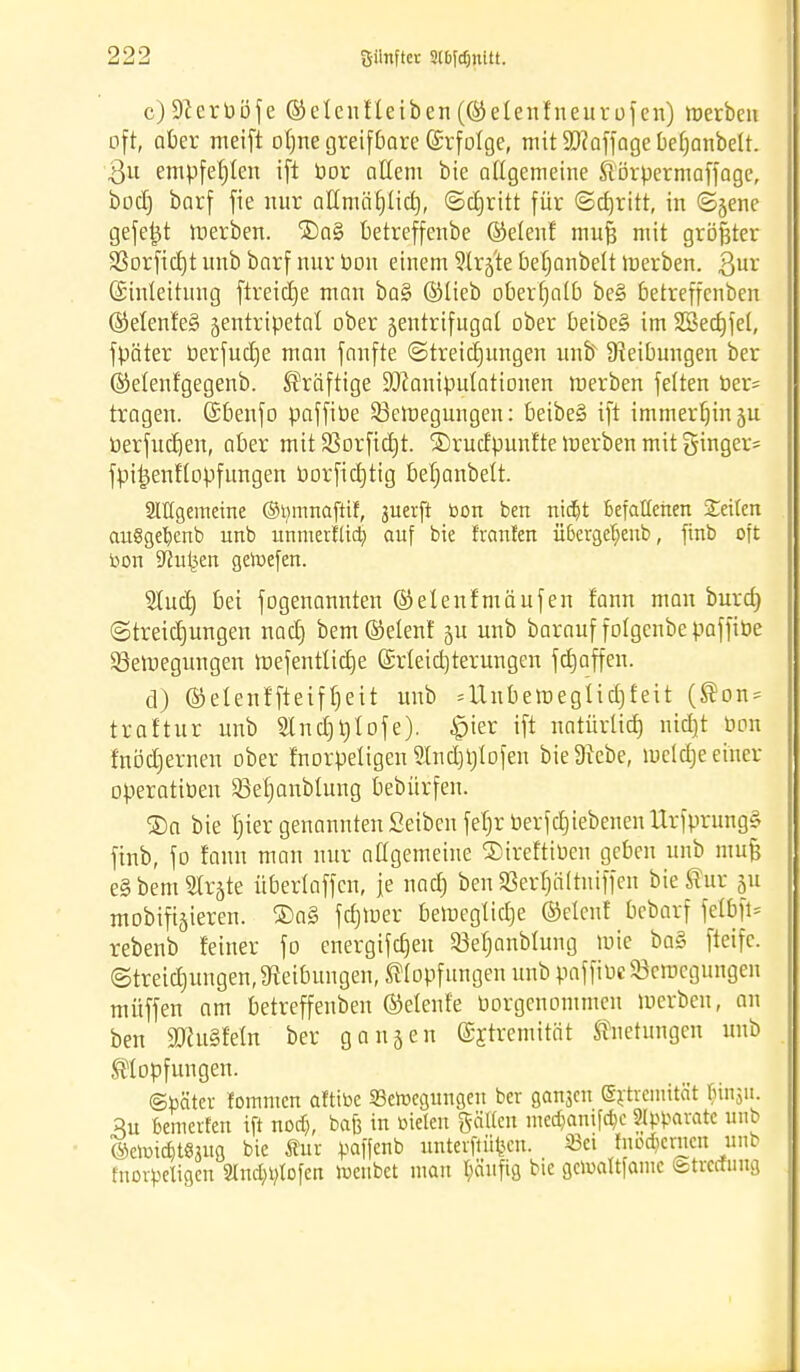 c) 9lcrbö-fe ©clcnfleiben (©etenfneurüfen) werben oft, aber meift olme greifbare (Srfolge, mit Staffage beljanbett. $u empfehlen i[t bor allem bie allgemeine ftörpermaffage, bocl) barf fie nur allmäfjlid), ©cfjritt für ©djritt, in ©jene gefeilt Werben. ©aS betreffenbe ©elenf mufj mit größter SSorfidEjt unb barf nur Pou einem Sirjte befjanbelt Werben. Qux (Einleitung ftreidje man ba§ ©lieb oberhalb be§ betreffenben ©elenfeS zentripetal ober zentrifugal ober beibe§ im SSecfcjfel, fpäter Perfudje man fanfte ©treicfjungen unb Dteibungen ber ©elenfgegenb. kräftige üöcanipulationen Werben feiten Per* tragen, (Ebenfo paffiöe Bewegungen: beibe§ ift immerhinju berfudjen, aber mit Borfidjt. ®rudpunfte werben mit ginger* fpiijenf'lopfungen borfidjtig befjanbelt. Stttgemeine ©tymnaftif, juerft oon ben nidjt befallenen Seiten auSgefyenb unb unmertüa) auf bie trauten Ü6erget)enb, finb oft toon Stoßen geroefen. ?lud) bei fogenannten ©elenfmäufen fann man burd) ©treidjungen nad) bem®elenf ju unb barauf folgenbepaffiüe Bewegungen Wefentlidje (Erleichterungen fd)affen. d) ©elenf'fteiffjett unb = ünbeweglid)feit (®on* traftur unb Slndjtjlofe). £ier ift natürtid) ntd}t hon fnödjernen ober fnorpetigen 2Ind)tjtofen bie Diebe, wcldje einer operatiüen Befjanbtung bebürfen. ®a bie fjier genannten Seiben fefjr PerfcbiebenenUrfprungä finb, fo fann man nur allgemeine ®ireftiben geben unb mufj e§bem2fr§te überlaffcn, je nad) benBerljältniffen bießur 51t mobileren. ®a§ fcfjwer bewegliche ©elenf bcbarf felbft* rebenb feiner fo energifcfjeu Befjanbtung wie ba§ fteifc. ©treidjungen, Dieibungen, SHopfungen unb paffiuc Bewegungen niüffen am betreffenben ©efeufe borgenommen werben, au ben ättuSfetn ber gangen (Extremität ftnetungen unb ®lopfungen. ©toäter tommcn aftitoe SBeroegungeu ber ga^cn Srtremität M11511. 3u Deinerten ift nod), bafe in Dielen gälten med}amfd)e Separate unb ©elottfttjuß bie Sur paffenb unterft%n. 33ei modernen unb fnorpetigen Slndn^tofen roenbet man tyäufig bie geroattfamc ©treffung