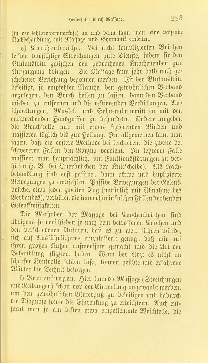 (in ber St/ioroformnarfofe) an unb bann fatm man eine paffenbe 9?a(pcfjanbmng, mit SDJaffage unb ©vmnaftil einleiten. e) ®nod)enbrücfje. Sßet nidjt fompliäierten 23rüd)en leiften borftcl^tige ©treidjungen gute SMenfte, inbem fte ben SßlutauStritt äroifdjen ben gebrochenen ®nodjenenben gur IKuffaugung bringen. ®te üWoffage fann fefjr batb und) ge= fcfjefjener SSerle^ung begonnen roerben. Sft ber 23httau§tritt befeitigt, fo empfehlen Sftancfje, ben getoöfjnltcrjen SSerbanb anzulegen, ben SSrud) Reiten §u taffen, bann ben SSerbanb mieber gu entfernen unb bie reftierenben SSerbidungen, Sin* fcfjmeffungen, VJluZkh unb ©efjnenabnormitäten mit ben entfbrecfjenben §nnbgriffen §u befjanbein. Sfnbere umgeben bie SSrucrjfteHe nur mit etroa§ ftyjerenben 23inben unb maffieren täglicfj bi§ jur Teilung, gm allgemeinen fann man jagen, bafj bie erftere Sftetfjobe bei leidjteren, bie grrjeite bei fdjrcereren gälten t>en So^ug berbient. ign teijterm g-atle maffiert man fjaubtfädjltctj, um gunftionSfiörungen ju ber= fjüten (3. 23. bei Guerbrücfjen ber ®niefcfjeibe). 2U§ 9?acfj= befjanbhtng finb erft baffibe, bann af'tibe unb buplijierte SBeroegungen §u empfehlen, ^ßafftüe ^Bewegungen ber ©efenf= brüetje, etma feben jineiten £ag (natürlidj mit Slbnatjme be§ 23erbanbe§), berfjüten bie immerhin in folgen gälten brofjenben (Menffteifigfeiten. ®ie 93?etfjoben ber Staffage bei ^nottjenbrüdjen finb übrigens fo berfdjieben je nad) bem betroffenen ®nocfjen unb ben berfdjiebenen Shttoren, bafs e§ ju meit füfjren mürbe, fict) auf 2lu§fül)rlid)ere§ einjulaffen; genug, baß mir auf ifjren großen Pütjen aufmerffam gemaetjt unb bie Strt ber SBefjanblung ffi^iert fjaben. äßenn ber Slr^t e§ nicfjt an fcfjarfer ®ontroüe fefjlen la'fet, rönnen geübte unb erfahrene SSärter bie gecrjnif beforgen. f) Herren fun gen. £ier fann bie SRaffage (©treidjungen unb Reibungen) fdjon bor ber ©inrenfmig angemanbt Werben, um ben gemöfjnlidjen SBIutergufs 311 befeitigen unb baburd) bie SDiagnofe fowie bie (Sinrenfung ju erleid)tern. Shtcfj ent= fernt mau fo am beften etwa eingeffemmte Süöeicfjteite, bie