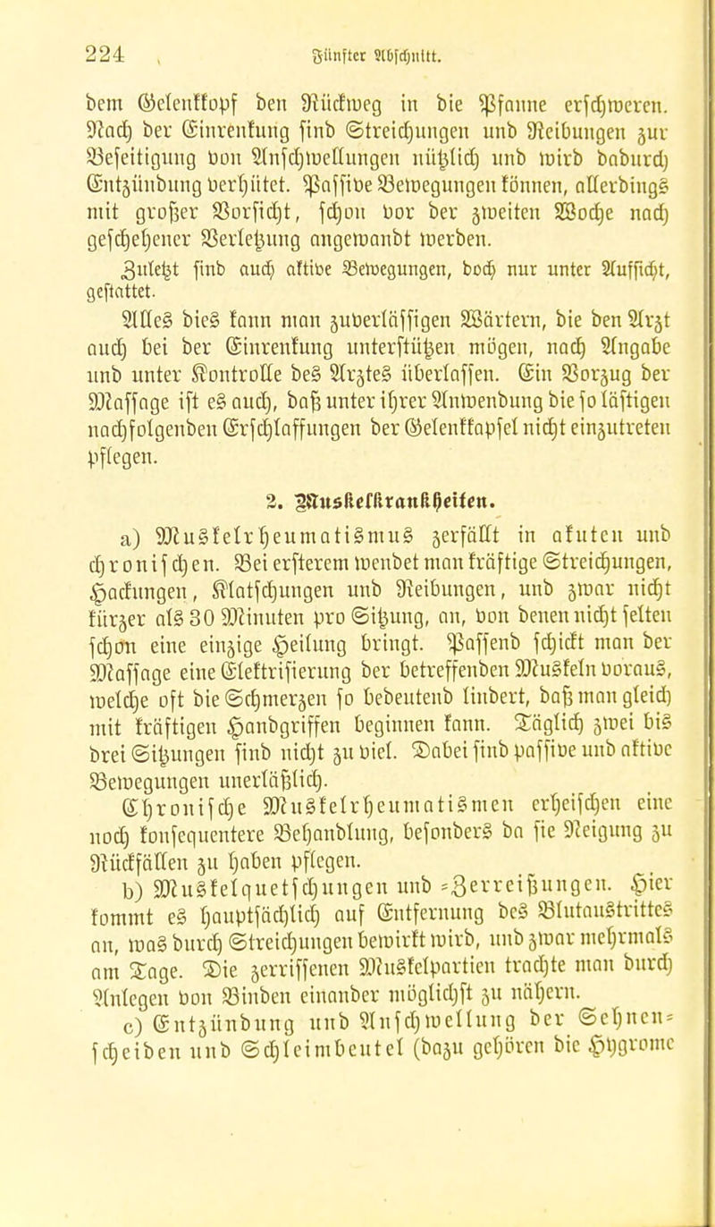 bem ©etenffopf ben Dtüdtueg in bie Pfanne erfdjroeren. üftad) ber (Sinrenhing finb ©treidjungen unb ^Reibungen jur 33efeittgung bon 5(nfd)tt>ellungen nüijlid) unb mirb baburd) Gcntjünbung berfjiitet. Sßaffibe Söemegungen fönnen, afterbing§ mit großer 33orfid)t, fdjon bor ber gtüeiten SSodje nadj gefctjetjencr Sßerlejjung angettmnbt werben. 3itte^t finb aud) aittt>e Setoegurtgen, bodj nur unter 2fuffitf?t, gcftcittet 21He§ bie§ fann man jutoerläjftgen SBärtern, bie ben Slrjt aud) bei ber Gnnrenfung unterftirjjen mögen, nad) Sfngabe unb unter Kontrolle be§ StrjteS nberlaffen. (Sin SBorjug ber SOZaffage ift e§aud), bafs unter ifjrer Stnroenbung biefoläftigeu nad)folgenben (Srfcfjtaffungen ber ©elenffapfet nidjt einzutreten pflegen. 2. iSttsftefftranßßcUcn. a) 9J?u§feIrt)eumati§mu§ jerfäHt in afuteu unb d) r o n i f d) e n. 93ei erfterem luenbet man fräftige ©treidjungen, Ladungen, ÜHatfctjungen unb Reibungen, unb $max nidjt für^er ot§ 30 Minuten pro ©i^ung, an, bon benennidjt feiten fdjön eine einzige Leitung bringt, «ßaffenb fd)idt man ber SDiaffage eine ©leftrifierung ber betreffenben SDcu§feinborau§, meldje oft bieScfjmerjen fo bebeutenb Hubert, bafj man gteid) mit fräftigeu £anbgriffen beginnen fann. Säglid) gtoei bi§ brei ©jungen finb nidjt ju biet. ®obei finb paffibe unb aftibc ^Bewegungen unertäfjtidj. ©Ijronifdje 3Kugfetrfjeuniati§mcn erfjeifdjen eine nodj foufequentere SBefjcmbluiig, befonberS ba fie Neigung 5U Dtüdfäffen 31t fjaben pflegen. b) SKuSfelquetfctyungen unb Zerreißungen, £ier fommt e§ t)auptfäcf)licf) auf Entfernung bc§ StutauStritteS an, roaSburdj ©treidjungen bewirft wirb, unb jmar mehrmals am Sage. ®ie jerriffenen ätfuSfelparttert tradjte man bnrdj Anlegen bon SBinben einanber mögtidjft 311 näfjcrn. c) ©ntjünbiing unb 9Infd)Wettung ber ©eljncn* fReiben unb ©djleimbeutel (basu gehören bie £tjgromc
