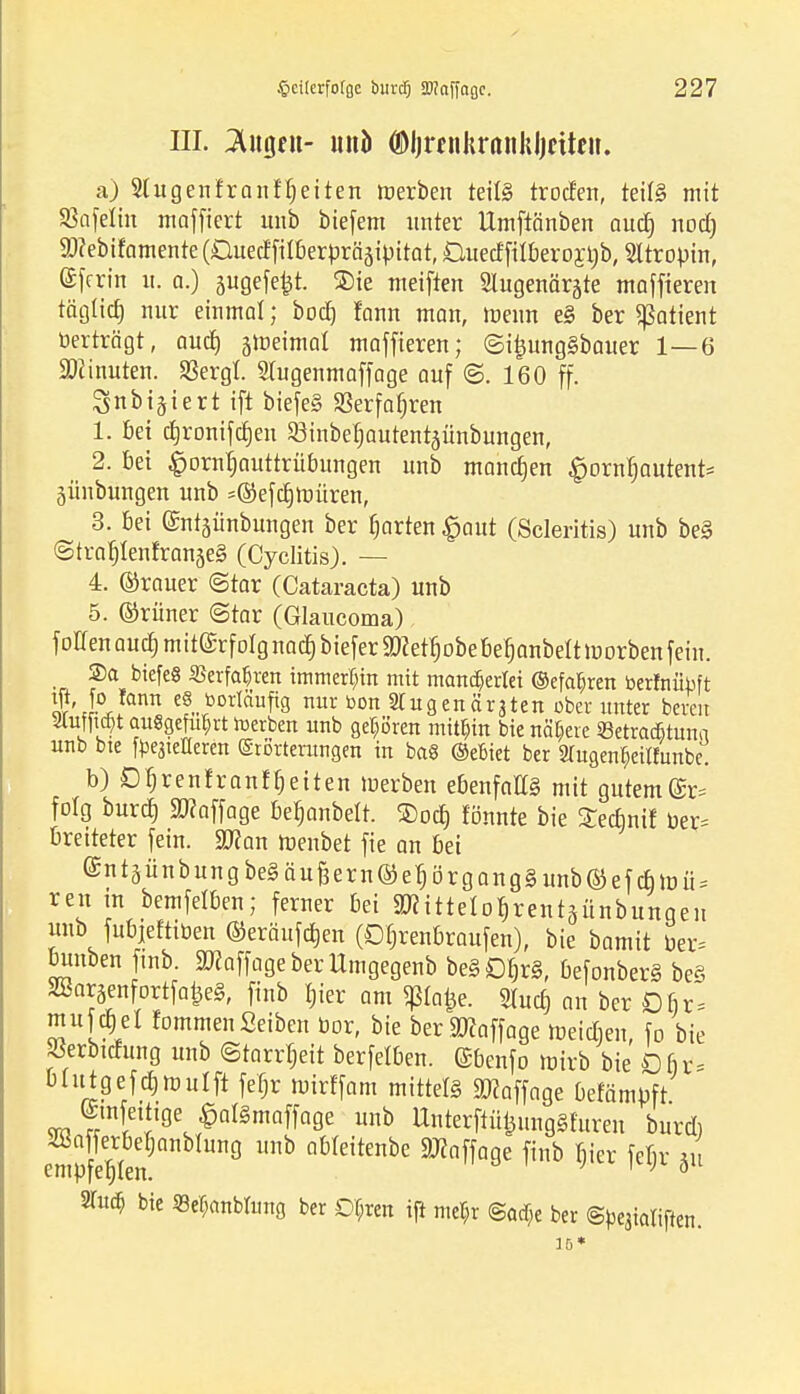 III. M$tn- und ©Ijrenkrnnkljcitcii. a) Slugenfranfbeiten »erben teils trocfen, teils mit SSafelin magert unb biefem unter Umftänben aud) nod) $?ebifamenre(Cued'filberbrääipitat, 0uedfiibero£t)b, Sltropin, ©fcrin n. a.) gugefe^t. ®ie meiften Slugenärgte maffteren täglich nur einmat; bod) fann man, menn e§ ber Patient »erträgt, and) jtreitnal maffieren; ©i|}ung§bauer 1—6 Minuten. SBergt. Siugenmaffage auf ®. 160 ff. ^nbi^iert ift biefeS S3erf obren 1. bei cbronifdjeu 23inbebautentäünbungen, 2. bei Hornhauttrübungen unb manchen ^ornbautent* jünbungen unb =©efcrj Untren, 3. bei ©ntäünbungen ber fjarten £aut (Scleritis) unb be§ (Stra^IenfranjeS (Cyclitis). — L ©rauer ©tar (Cataracta) unb 5. ©rüner ©tar (Glaucoma) f offen aud; miterfolg nad) biefer SD?ett)obe bebanbett luorben fein. Sa biefeö ©erfahren immerhin mit mancherlei (gefahren berfnübft ^i-°Jann ef,.rbDrIfiufi9 nur toon Stugenär^ten ober unter bereu ^ut|ia)t aufigefuprt Serben unb gehören mithin bie nähere ©etratfituna unb bte Steileren Erörterungen in ba8 (Miet ber 2Tugen^ei«unbe. b)£)f)renfranfbeiten tnerben ebenfalls mit gutem(£r= folg burd) ERaffage beljanbelt. ®od) fönnte bie 3Tedinif ber* breiterer fein. 2Ran ftenbet fie an bei @ntäünbungbegäußern©etjörgang§unb©efd)tr)ü; reit tn bemfelben; ferner bei aRitteIofirentäünbungen unb fubjeftiben ©eräugen (Dfjrenbraufen), bie bamit ber= buuben finb. ätfaffageberUmgegenb beSDfirS, befonberS beS SBaraenfortfafceS, finb bier am ^ta^e. 2lucb an ber Dfir mufdjel fommen Seiben bor, bie ber Staffage meidien, fo bie »erbtdung unb (Starrheit berfelben. ©benfo wirb bie £fi> btutgefcbmulft fefjr mirffam mittel ätfaffnge befamüft ©tnfetttge ^alSmnffage unb UnterftüijungShtreu burd) 22a ferbebanblung unb obteitenbe Staffage finb Bier febr m emufetjlen. 1 ' ö 2Tu$ bie «e^nbmng ber Df;ren ift met;r @ad)e ber ©pqialiffen. 15*