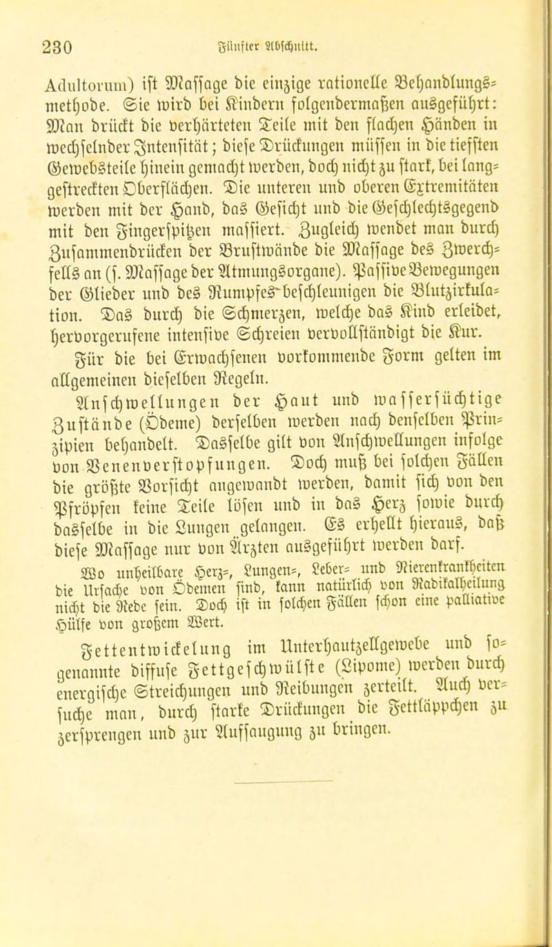 Adultorum) tft 93?affage bie eitrige rationelle 53el)anblungS* tnetfjobe. <3ie mirb bei ®inbern folgenbermaften ausgeführt: Wan brücft bte berljärteten Seite mit ben fladjen |jänben in roedjfelnber Sntenfttät; biefe ®rücfungen müffeu in bie tiefften ©eroebSteile l)inein gemalt merben, bod) nid)t ju ftarf, bei lang* geftredten Dberflädjen. ®ie unteren unb oberen ©jtremitäten merben mit ber £>anb, baS ©efid)t unb bie ©efd)led)tSgegenb mit ben gtngerfpi£en maffiert. ßugteidtj rcenbet man burd) ßufammenbrüden ber SBruftmänbe bie Staffage beS 3mera> felis an (f. SDZaffage ber SltmungSorgane). $affibe23ercegungen ber ©lieber unb beS Stumpf eS~befd)leunigen bie 231ut§irfula; tion. 3)aS burd) bie ©djmer^en, meld)e baS ®inb erleibet, bjerborgerufene intenfibe ©freien berbotlfiänbigt bie ®ur. gür bie bei @rraad)fenen bortommeube gorm gelten im allgemeinen biefelben Siegeln. 2lnfd)tt>ellungen ber §aut unb mafferfüd)tige ßuftänbe (Dbeme) berfelben merben nad) benfelben ^rtn= jipien bef)anbelt. ©aSfelbe gilt bon Stnfdjroettungen infolge bonJßenenberftopfungen. ®od) mufc bei joldjen gällen bie größte 23orfid)t augemanbt merben, bamit fid) bon ben pfropfen feine Seile löfen unb in baS £erj foroie burd) baSfelbe in bie Sungen gelangen. @S erljetlt hieraus, bafi biefe Staffage nur bon träten ausgeführt merben barf. SBo unrettbare §crg=, 2unSen=, Se6er= unb 3tofranl$eitm bie Urfac&e bon Öbemen finb, fann natürlich bon 9iQbtfa«)eiIunS nid)t bte 9tebe fein. 2>od) tft in folgen gälten fd)on eine batttattbe §ülfe bon großem SOSert. gettentraicfelung im UntertjautseHgetnebe unb fo* genannte biffufe gettgefdpnülfte (Sipome) merben burd) energifclje (Streichungen unb Reibungen sertetlt. Slud) ber^ fudje man, burd) ftarfe ©rüdungen bie g-ettläppd)en ju äerfprengen unb jur Sluffaugung ju bringen.