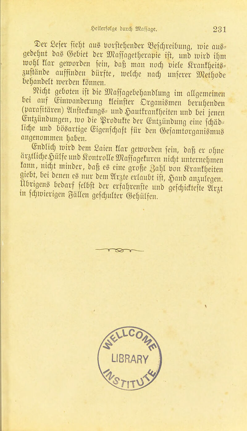 ®er Sefer fieljt au§ borftefjeuber Sefdjreibung, böte au§= gebellt ba§ ®ebiet ber SWoffagetfjerabie ift, unb mirb ifjm Wofy Kar geworben fem, bafc man nodj biete ®ranff)eit§= guftänbe aufftnben bürfte, tnelcfie naefj unferer Sftetfjobe befjanbelt icerben tonnen. (9Hcrjt geboten ift bie SWoffogcbc^anblung im allgemeinen bei auf (Sinluanberung fleinfter Organismen berufjenben (parafitären) SfoftecfungS* unb £autfranffjetten unb bei jenen ©ntjünbungen, tt-o bie «ßrobufte ber ©ntjünbung eine fd)äb* Iid)e unb bösartige ©genfd&aft für ben ®efamtorgani§mu§ angenommen Ijaben. @nbli$ tntrb bem Saien Hör gemorben fein, baft er ofinc ärätnc^e^ütfeunb ©ontroffe Sßaffogcfuren nic^t unternehmen fann, nid)t minber, ba& e§ eine große £af)i bon ßranftjeiten gebt, bei benen e§ nur bem 2fr3te ertaubt ift, £anb anzulegen. Übrigens bebarf felbft ber erfa^renfte unb gefebieftefte Sint m fcfpterigen %aUen gefeilter ©eijütfeii