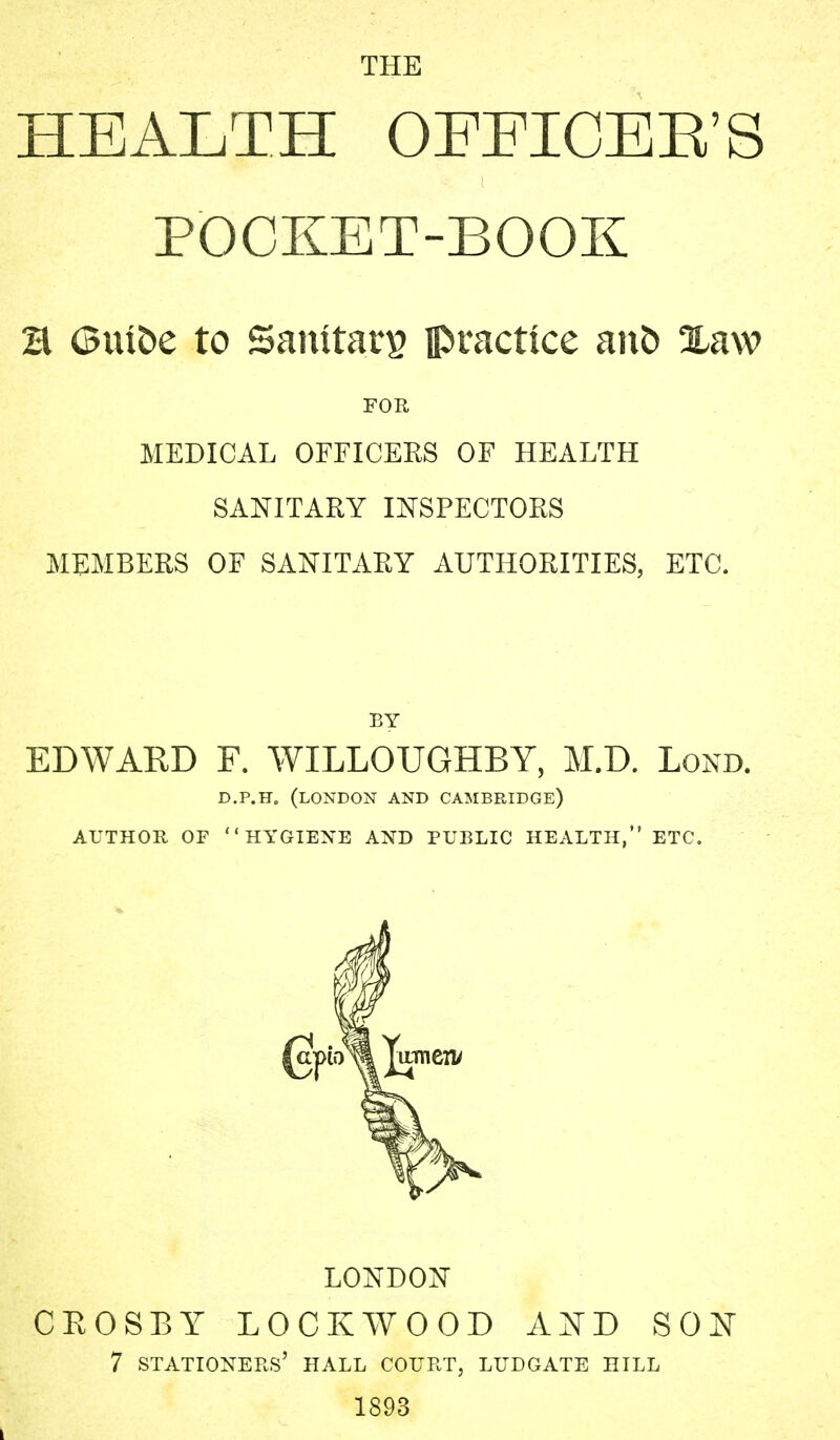 THE HEALTH OFFICEE'S POCKET-BOOK a Guioe to Santtan? practice ano Xaw FOR MEDICAL OFFICERS OF HEALTH SANITARY INSPECTORS MEMBERS OF SANITARY AUTHORITIES, ETC. BY EDWARD F. WILLOUGHBY, M.D. Lond. D.P.H. (LONDON AND CAMBRIDGE) AUTHOR OF HYGIENE AND PUBLIC HEALTH, ETC. LONDON CROSBY LOCKWOOD AND SON 7 STATIONERS' HALL COURT, LUDGATE HILL 1893