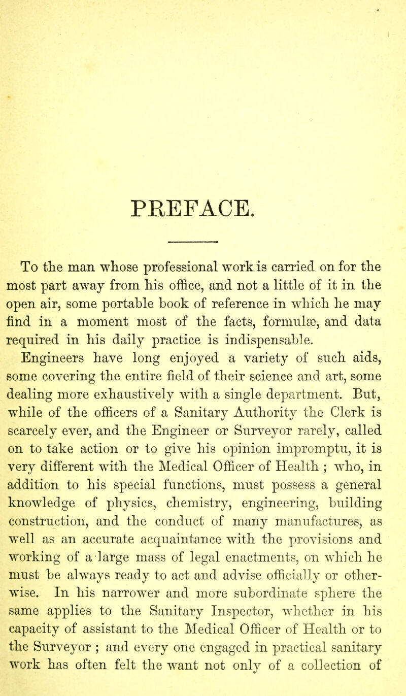 PREFACE. To the man whose professional work is carried on for the most part away from his office, and not a little of it in the open air, some portable book of reference in which he may find in a moment most of the facts, formulae, and data required in his daily practice is indispensable. Engineers have long enjoyed a variety of such aids, some covering the entire field of their science and art, some dealing more exhaustively with a single department. But, while of the officers of a Sanitary Authority the Clerk is scarcely ever, and the Engineer or Surveyor rarely, called on to take action or to give his opinion impromptu, it is very different with the Medical Officer of Health ; who, in addition to his special functions, must possess a general knowledge of physics, chemistry, engineering, building construction, and the conduct of many manufactures, as well as an accurate acquaintance with the provisions and working of a large mass of legal enactments, on which he must be always ready to act and advise officially or other- wise. In his narrower and more subordinate sphere the same applies to the Sanitary Inspector, whether in his capacity of assistant to the Medical Officer of Health or to the Surveyor ; and every one engaged in practical sanitary work has often felt the want not only of a collection of