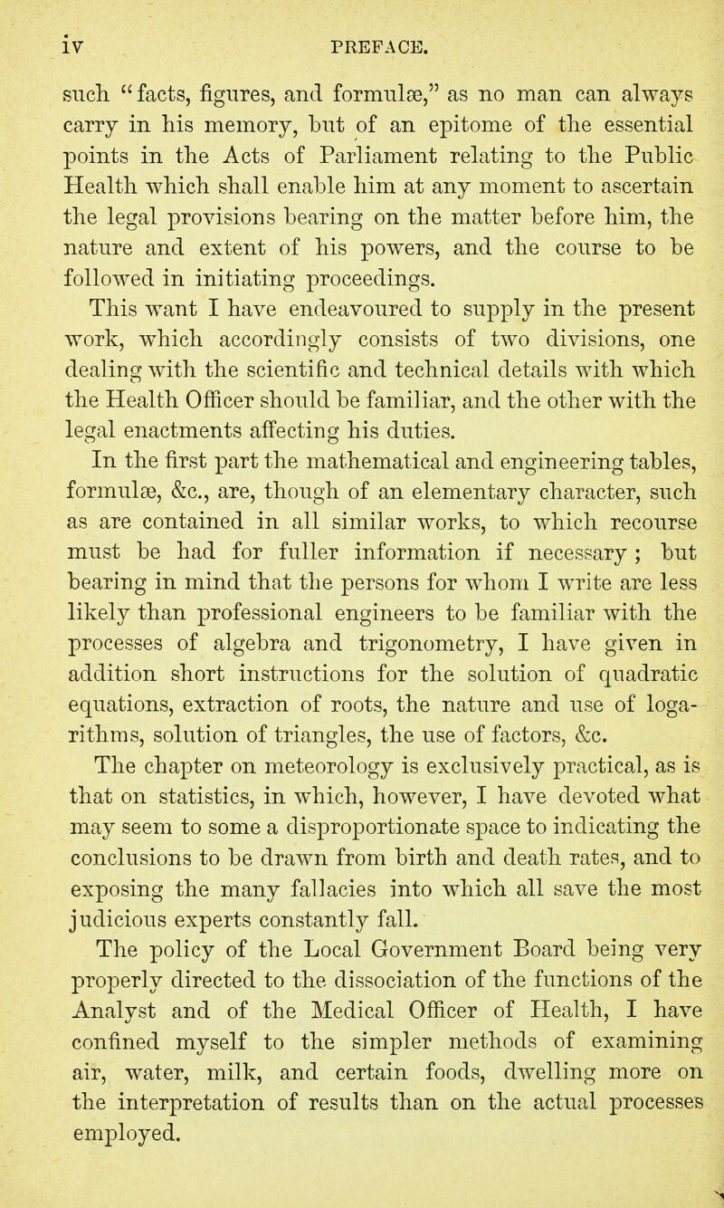 such  facts, figures, and formulae, as no man can always carry in his memory, but of an epitome of the essential points in the Acts of Parliament relating to the Public Health which shall enable him at any moment to ascertain the legal provisions bearing on the matter before him, the nature and extent of his powers, and the course to be followed in initiating proceedings. This want I have endeavoured to supply in the present work, which accordingly consists of two divisions, one dealing with the scientific and technical details with which the Health Officer should be familiar, and the other with the legal enactments affecting his duties. In the first part the mathematical and engineering tables, formulae, &c, are, though of an elementary character, such as are contained in all similar works, to which recourse must be had for fuller information if necessary ; but bearing in mind that the persons for whom I write are less likely than professional engineers to be familiar with the processes of algebra and trigonometry, I have given in addition short instructions for the solution of quadratic equations, extraction of roots, the nature and use of loga- rithms, solution of triangles, the use of factors, &c. The chapter on meteorology is exclusively practical, as is that on statistics, in which, however, I have devoted what may seem to some a disproportionate space to indicating the conclusions to be drawn from birth and death rates, and to exposing the many fallacies into which all save the most judicious experts constantly fall. The policy of the Local Government Board being very properly directed to the dissociation of the functions of the Analyst and of the Medical Officer of Health, I have confined myself to the simpler methods of examining air, water, milk, and certain foods, dwelling more on the interpretation of results than on the actual processes employed.