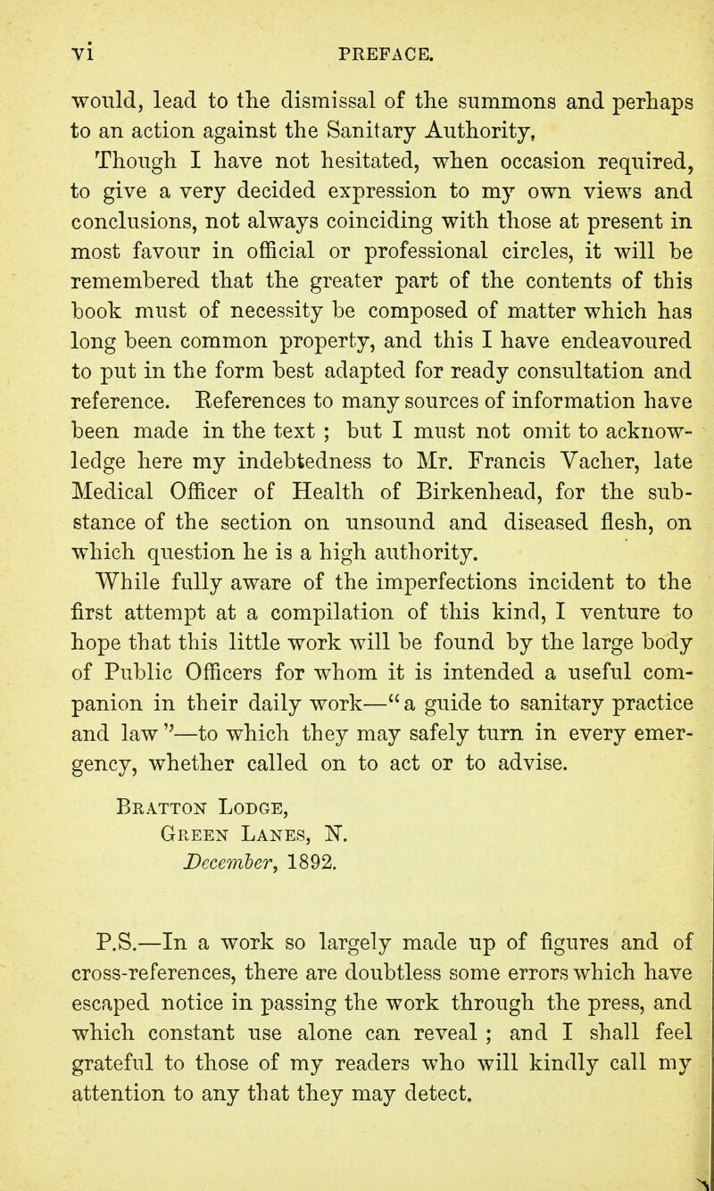 would, lead to the dismissal of the summons and perhaps to an action against the Sanitary Authority, Though I have not hesitated, when occasion required, to give a very decided expression to my own views and conclusions, not always coinciding with those at present in most favour in official or professional circles, it will be remembered that the greater part of the contents of this book must of necessity be composed of matter which has long been common property, and this I have endeavoured to put in the form best adapted for ready consultation and reference. Eeferences to many sources of information have been made in the text ; but I must not omit to acknow- ledge here my indebtedness to Mr. Francis Vacher, late Medical Officer of Health of Birkenhead, for the sub- stance of the section on unsound and diseased flesh, on which question he is a high authority. While fully aware of the imperfections incident to the first attempt at a compilation of this kind, I venture to hope that this little work will be found by the large body of Public Officers for whom it is intended a useful com- panion in their daily work— a guide to sanitary practice and law';—to which they may safely turn in every emer- gency, whether called on to act or to advise. Bratton Lodge, Green Lanes, K December, 1892. P.S.—In a work so largely made up of figures and of cross-references, there are doubtless some errors which have escaped notice in passing the work through the press, and which constant use alone can reveal ; and I shall feel grateful to those of my readers who will kindly call my attention to any that they may detect.