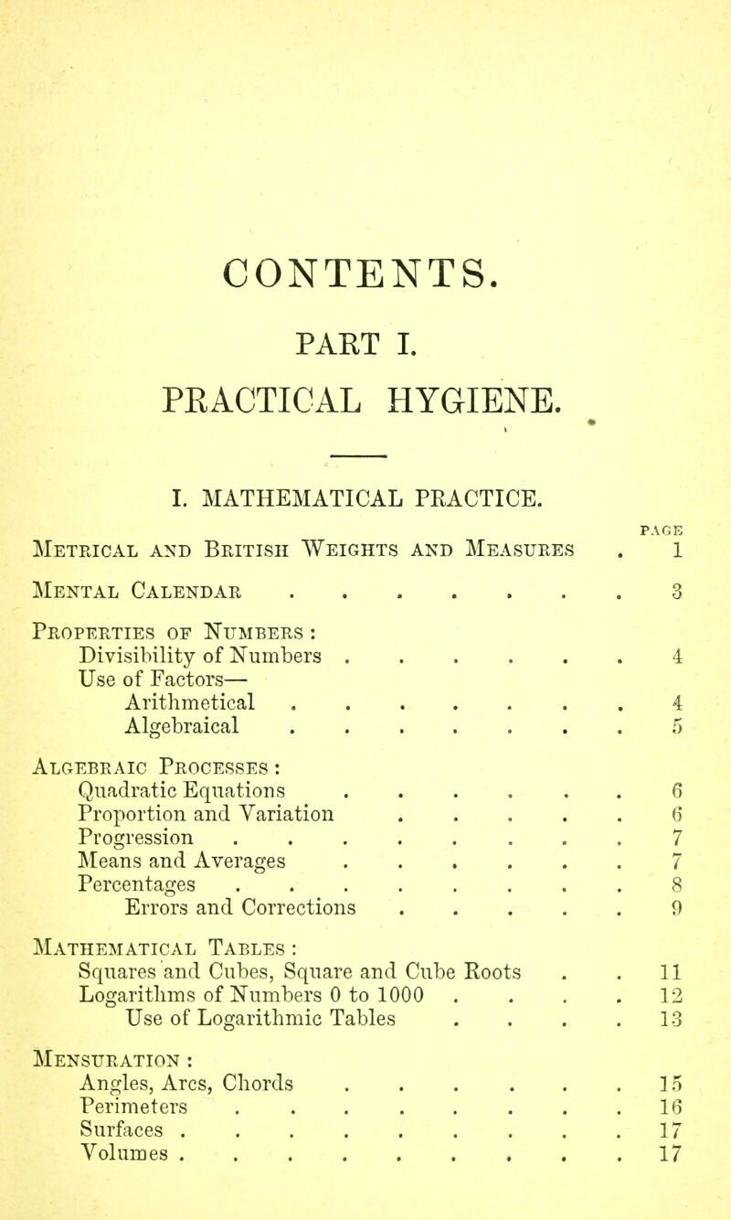 CONTENTS. PART I. PEACTICAL HYGIENE. I. MATHEMATICAL PRACTICE. PAGE Metrical and British Weights and Measures . l Mental Calendar . 3 Properties of Numbers : Divisibility of Numbers ...... 4 Use of Factors— Arithmetical 4 Algebraical ....... 5 Algebraic Processes : Quadratic Equations ...... 6 Proportion and Variation .... 6 Progression ........ 7 Means and Averages 7 Percentages ........ 8 Errors and Corrections 9 Mathematical Tables : Squares and Cubes, Square and Cube Roots . . 11 Logarithms of Numbers 0 to 1000 .... 12 Use of Logarithmic Tables . . . .13 Mensuration : Angles, Arcs, Chords . . . . . .15 Perimeters . . . . . . . .16 Surfaces . . . . . . . . .17 Volumes 17
