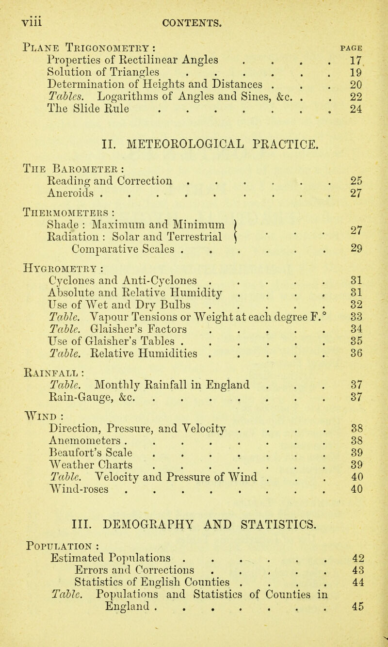 Plane Trigonometry : Properties of Rectilinear Angles Solution of Triangles . . ... Determination of Heights and Distances . Tables. Logarithms of Angles and Sines, &c. The Slide Rule PAGE 17 19 20 22 24 II. METEOROLOGICAL PRACTICE. The Barometer : Reading and Correction Aneroids ..... Thermometers : Shade : Maximum and Minimum Radiation : Solar and Terrestrial Comparative Scales .... Hygrometry : Cyclones and Anti-Cyclones . Absolute and Relative Humidity Use of Wet and Dry Bulbs Table. Vapour Tensions or Weight at each deg: Table. Glaisher's Factors Use of Glaisher's Tables .... Table. Relative Humidities . Rainfall : Table. Monthly Rainfall in England Rain-Gauge, &c. ..... ee F. Wind : Direction, Pressure, and Velocity . Anemometers ..... Beaufort's Scale .... Weather Charts .... Table. Velocity and Pressure of Wind Wind-roses ..... 25 27 27 29 31 31 32 33 34 35 36 37 37 38 38 39 39 40 40 III. DEMOGRAPHY AND STATISTICS. Population : Estimated Populations . . -. . . . 42 Errors and Corrections . . , . . 43 Statistics of English Counties .... 44 Table. Populations and Statistics of Counties in England 45