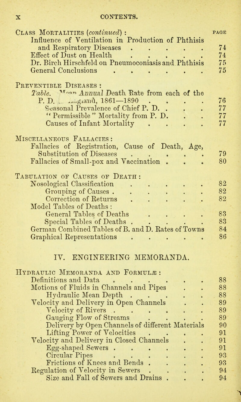 Class Mortalities [continued) : page Influence of Ventilation in Production of Phthisis and Respiratory Diseases ..... 74 Effect of Dust on Health 74 Dr. Birch Hirschfeld on Pneumoconiasis and Phthisis 75 General Conclusions . . . . . . 75 Preventible Diseases : Table. Annual Death Rate from each of the P. D. L ^giand, 1861—1890 .... 76 Seasonal Prevalence of Chief P. D. . . . 77  Permissible  Mortality from P. D. . . 77 Causes of Infant Mortality . . . . 77 Miscellaneous Fallacies : Fallacies of Registration, Cause of Death, Age, Substitution of Diseases ..... 79 Fallacies of Small-pox and Vaccination ... 80 Tabulation of Causes of Death : Nosological Classification . . . . . 82 Grouping of Causes . . . . . . 82 Correction of Returns . . . . . 82 Model Tables of Deaths : General Tables of Deaths . . . . 83 Special Tables of Deaths 83 German Combined Tables of B. and D. Rates of Towns 84 Graphical Representations . . . . . 86 IV. ENGINEERING MEMORANDA. Hydraulic Memoranda and Formula : Definitions and Data ...... 88 Motions of Fluids in Channels and Pipes . . 88 Hydraulic Mean Depth 88 Velocity and Delivery in Open Channels . . 89 Velocity of Rivers . . . . . . 89 Gauging Flow of Streams . . . . 89 Delivery by Open Channels of different Materials 90 Lifting Power of Velocities . . . . 91 Velocity and Delivery in Closed Channels . . 91 Egg-shaped Sewers ...... 91 Circular Pipes . . . . . . 93 Frictions of Knees and Bends .... 93 Regulation of Velocity in Sewers .... 94 Size and Fall of Sewers and Drains ... 94 1