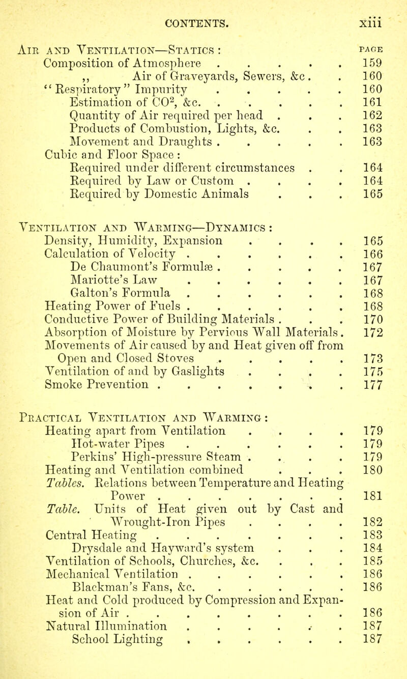 Ant and Ventilation—Statics : page Composition of Atmosphere 159 Air of Graveyards, Sewers, &c. . 160  Respiratory Impurity ..... 160 Estimation of CO2, &c 161 Quantity of Air required per head . . .162 Products of Combustion, Lights, &c. . . 163 Movement and Draughts . . . . .163 Cubic and Floor Space : Required under different circumstances . . 164 Required by Law or Custom . . . .164 Required by Domestic Animals . . . 165 Ventilation and Warming—Dynamics : Density, Humidity, Expansion . . . .165 Calculation of Telocity . . . . . .166 De Chaumont's Formulae 167 Mariotte's Law 167 Galton's Formula 168 Heating Power of Fuels 168 Conductive Power of Building Materials . . .170 Absorption of Moisture by Pervious Wall Materials . 172 Movements of Air caused by and Heat given off from Open and Closed Stoves 173 Ventilation of and by Gaslights . . . . 175 Smoke Prevention 177 Practical Ventilation and Warming : Heating apart from Ventilation . . . .179 Hot-water Pipes . . . . . .179 Perkins' High-pressure Steam . . . . 179 Heating and Ventilation combined . . . 180 Tables. Relations between Temperature and Heating Power 181 Table. Units of Heat given out by Cast and Wrought-Iron Pipes . . . .182 Central Heating 183 Drysdale and Hay ward's system . . .184 Ventilation of Schools, Churches, &c. . . . 185 Mechanical Ventilation . . . . . .186 Blackman's Fans, &c. ..... 186 Heat and Cold produced by Compression and Expan- sion of Air . . . . . . . .186 Natural Illumination . . . . .187 School Lighting 187
