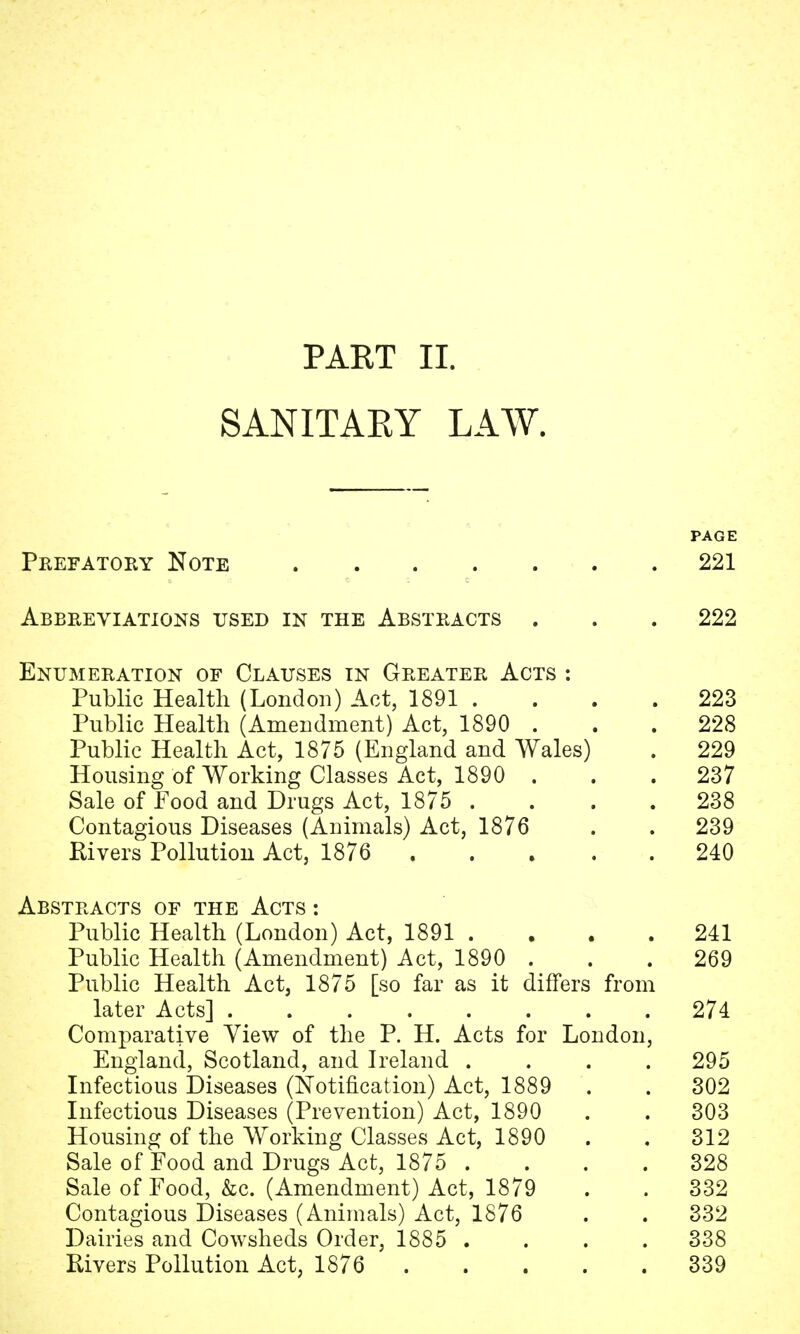 SANITARY LAW. PAGE Prefatory Note 221 Abbreviations used in the Abstracts . . . 222 Enumeration of Clauses in Greater Acts : Public Health (London) Act, 1891 .... 223 Public Health (Amendment) Act, 1890 ... 228 Public Health Act, 1875 (England and Wales) . 229 Housing of Working Classes Act, 1890 ... 237 Sale of Food and Drugs Act, 1875 .... 238 Contagious Diseases (Animals) Act, 1876 . . 239 Rivers Pollution Act, 1876 240 Abstracts of the Acts : Public Health (London) Act, 1891 .... 241 Public Health (Amendment) Act, 1890 ... 269 Public Health Act, 1875 [so far as it differs from later Acts] 274 Comparative Yiew of the P. H. Acts for London, England, Scotland, and Ireland .... 295 Infectious Diseases (Notification) Act, 1889 . . 302 Infectious Diseases (Prevention) Act, 1890 . . 303 Housing of the Working Classes Act, 1890 . . 312 Sale of Food and Drugs Act, 1875 .... 328 Sale of Food, &c. (Amendment) Act, 1879 . . 332 Contagious Diseases (Animals) Act, 1876 . . 332 Dairies and Cowsheds Order, 1885 .... 338 Rivers Pollution Act, 1876 339
