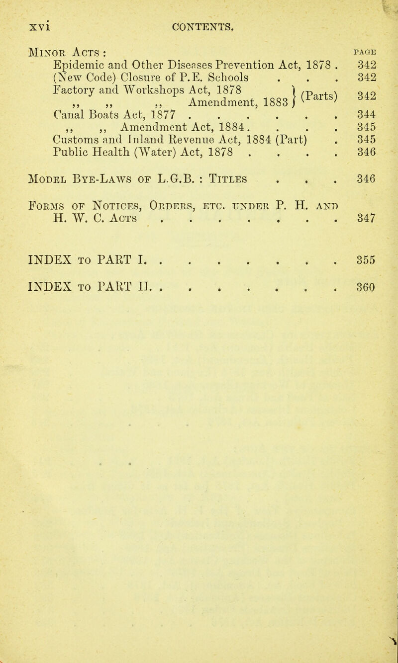Minor Acts : page Epidemic and Other Diseases Prevention Act, 1878 . 342 (New Code) Closure of P.E. Schools ... 342 Factory and Workshops Act, 1878 I ,p , >, ^ao Amendment, 1883 J ^artSj 6^ Canal Boats Act, 1877 344 ,, ,, Amendment Act, 1884. . . . 345 Customs and Inland Revenue Act, 1884 (Part) . 345 Public Health (Water) Act, 1878 . . . . 346 Model Bye-Laws of L.G.B. : Titles . . . 346 Forms of Notices, Orders, etc. under P. H. and H. W. C. Acts 347 INDEX to PART 1 355 INDEX to PART II 360