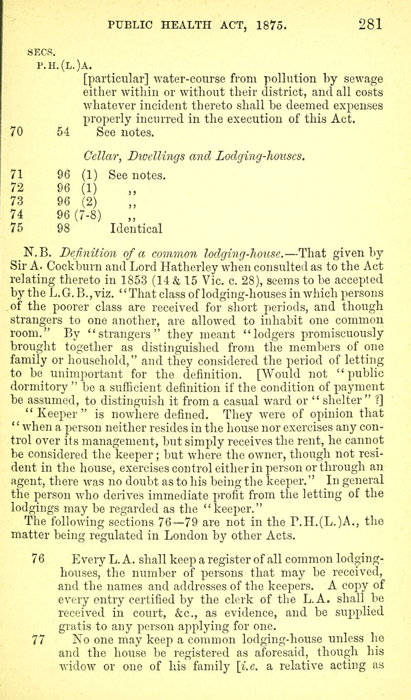 SECS. p.h.(l.)a. [particular] water-course from pollution by sewage either within or without their district, and all costs whatever incident thereto shall be deemed expenses properly incurred in the execution of this Act. 70 54 See notes. Cellar, Dwellings and Lodging-houses. 71 96 (1) See notes. 72 96 (1) 73 96 (2) 74 96 (7-8) 75 98 Identical N.B. Definition of a common lodging-house.—That given by Sir A. Cockburn and Lord Hatherley when consulted as to the Act relating thereto in 1853 (14 & 15 Vic. c. 28), seems to be accepted by the L.G.B.,viz. That class of lodging-houses in which persons of the poorer class are received for short periods, and though strangers to one another, are allowed to inhabit one common room. By strangers they meant lodgers promiscuously brought together as distinguished from the members of one family or household, and they considered the period of letting to be unimportant for the definition. [Would not public dormitory  be a sufficient definition if the condition of payment be assumed, to distinguish it from a casual ward or  shelter ?]  Keeper  is nowhere defined. They were of opinion that 1' when a person neither resides in the house nor exercises any con- trol over its management, but simply receives the rent, he cannot be considered the keeper; but where the owner, though not resi- dent in the house, exercises control either in person or through an agent, there was no doubt as to his being the keeper. In general the person who derives immediate profit from the letting of the lodgings may be regarded as the keeper. The following sections 76—79 are not in the P.H.(L.)A., the matter being regulated in London by other Acts. 76 Every L. A. shall keep a register of all common lodging- houses, the number of persons that may be received, and the names and addresses of the keepers. A copy of every entry certified by the clerk of the L.A. shall be received in court, &c, as evidence, and be supplied gratis to any person applying for one. 77 No one may keep a common lodging-house unless he and the house be registered as aforesaid, though his widow or one of his family [i.e. a relative acting as