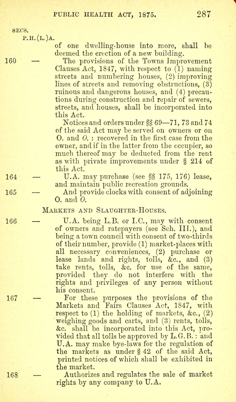 SECS. p.h.(l.)a. of one dwelling-house into more, shall be deemed the erection of a new building. 160 — The provisions of the Towns Improvement Clauses Act, 1847, with respect to (1) naming streets and numbering houses, (2) improving lines of streets and removing obstructions, (3) ruinous and dangerous houses, and (4) precau- tions during construction and repair of sewers, streets, and houses, shall be incorporated into this Act. Notices and orders under §§ 69—71, 73 and 74 of the said Act may be served on owners or on 0. and 0. : recovered in the first case from the owner, and if in the latter from the occupier, so much thereof may be deducted from the rent as with private improvements under § 214 of this Act. 164 — U.A. may purchase (see §§ 175. 176) lease, and maintain public recreation grounds. 165 — And provide clocks with consent of adjoining 0. and 0. Markets and Slaughter-Houses. 166 — U.A. being L.B. or I.C., may with consent of owners and ratepayers (see Sch. III.), and being a town council with consent of two-thirds of their number, provide (1) market-places with all necessary conveniences, (2) purchase or lease lands and rights, tolls, &c, and (3) take rents, tolls, &c. for use of the same, provided they do not interfere with the rights and privileges of any person without his consent. 167 — For these purposes the provisions of the Markets and Fairs Clauses Act, 1847, with respect to (1) the holding of markets, &c, (2) weighing goods and carts, and (3) rents, tolls, &c. shall be incorporated into this Act, pro- vided that all tolls be approved by L.G.B.: and U.A. may make bye-laws for the regulation of the markets as under § 42 of the said Act, printed notices of which shall be exhibited in the market. 168 — Authorizes and regulates the sale of market rights by any company to U.A.
