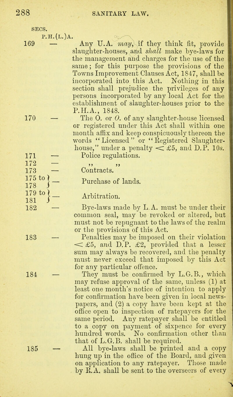 p.h.(l.)a. 169 — Any U.A. may}^if they think fit, provide slaughter-houses, and shall make bye-laws for the management and charges for the use of the same; for this purpose the provisions of the Towns Improvement Clauses Act, 1847, shall be incorporated into this Act. Nothing in this section shall prejudice the privileges of any persons incorporated by any local Act for the establishment of slaughter-houses prior to the P.H.A., 1848. 170 — The 0. or 0. of any slaughter-house licensed or registered under this Act shall within one month affix and keep conspicuously thereon the words ''Licensed or Registered Slaughter- house, under a penalty < £5, and D.P. 10s. 171 — Police regulations. 172 — 173 — Contracts. 175 to 178 j — Purchase of lands. 181 t0}~ Arbitration. 182 — Bye-laws made by L.A. must be under their common seal, may be revoked or altered, but must not be repugnant to the laws of the realm or the provisions of this Act. 183 — Penalties may be imposed on their violation < £5, and D. P. £2, provided that a lesser sum may always be recovered, and the penalty must never exceed that imposed by this Act for any particular offence. 184 — They must be confirmed by L.G.B., which may refuse approval of the same, unless (1) at least one month's notice of intention to apply for confirmation have been given in local news- papers, and (2) a copy have been kept at the office open to inspection of ratepayers for the same period. Any ratepayer shall be entitled to a copy on payment of sixpence for every hundred words. ISTo confirmation other than that of L.G.B. shall be required. 185 — All bye-laws shall be printed and a copy hung up in the office of the Board, and given on application to any ratepayer. Those made by E.A. shall be sent to the overseers of every
