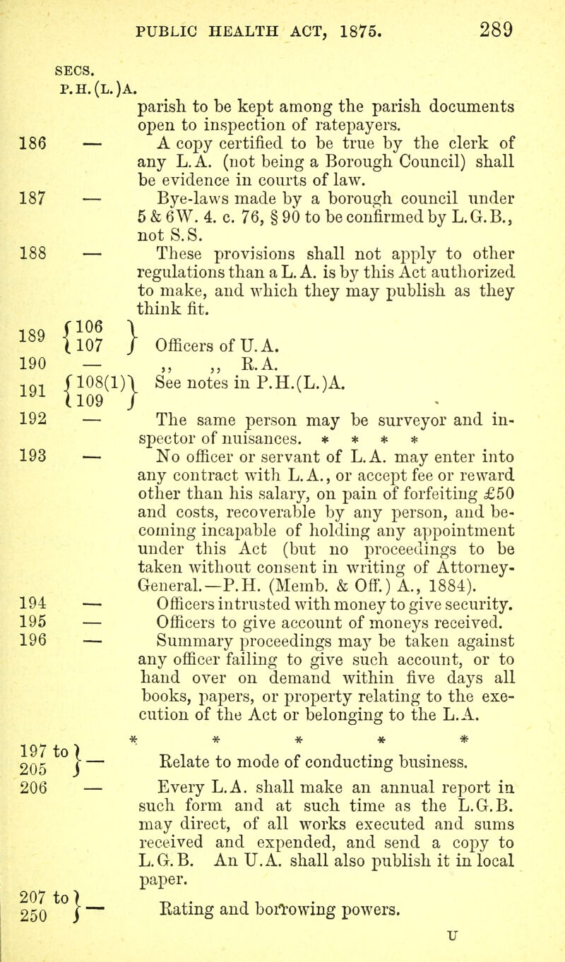 )A. parish to be kept among the parish documents open to inspection of ratepayers. A copy certified to be true by the clerk of any L.A. (not being a Borough Council) shall be evidence in courts of law. Bye-laws made by a borough council under 5&6W. 4. c. 76, §90 to be confirmed by L.G.B., not S.S. These provisions shall not apply to other regulations than a L. A. is by this Act authorized to make, and which they may publish as they think fit. The same person may be surveyor and in- spector of nuisances. * * * * No officer or servant of L.A. may enter into any contract with L. A., or accept fee or reward other than his salary, on pain of forfeiting £50 and costs, recoverable by any person, and be- coming incapable of holding any appointment under this Act (but no proceedings to be taken without consent in writing of Attorney- General.—P.H. (Memb. & Off.) A., 1884). Officers intrusted with money to give security. Officers to give account of moneys received. Summary proceedings may be taken against any officer failing to give such account, or to hand over on demand within five days all books, papers, or property relating to the exe- cution of the Act or belonging to the L.A. * * * * * Relate to mode of conducting business. Every L.A. shall make an annual report in such form and at such time as the L.G.B. may direct, of all works executed and sums received and expended, and send a copy to L.G.B. An U.A. shall also publish it in local paper. Eating and borrowing powers. Officers of U.A. „ E.A. u