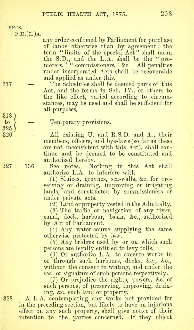 SECS. p.h.(l.)a. any order confirmed by Parliament for purchase of lands otherwise than by agreement; the term limits of the special Act shall mean the S.D., and the L.A. shall be the pro- moters, commissioners, &c. All penalties under incorporated Acts shall be recoverable and applied as under this. 317 — The Schedules shall be deemed parts of this Act, and the forms in Sch. IV., or others to the like effect, varied according to circum- stances, may be used and shall be sufficient for all purposes. 318 ) — Temporary provisions. — All existing U. and R.S.D. and A., their members, officers, and bye-laws (so far as these are not inconsistent with this Act), shall con- tinue and be deemed to be constituted and authorized hereby. 136 See notes. Nothing in this Act shall authorize L.A. to interfere with— (1) Sluices, groynes, sea-walls, &c. for pre- serving or draining, improving or irrigating lands, and constructed by commissioners or under private acts. (2) Land or property vested in the Admiralty. (3) The traffic or navigation of any river, canal, dock, harbour, basin, &c, authorized by Act of Parliament. (4) Any water-course supplying the same otherwise protected by law. (5) Any bridges used by or on which such persons are legally entitled to levy tolls. ' (6) Or authorize L.A. to execute works in or through such harbours, docks, &c, &c, without the consent in writing, and under the seal or signature of such, persons respectively. (7) Or prejudice the rights, powers, &c. of such persons, of preserving, improving, drain- ing, &c. such land or property. A L.A. contemplating any works not provided for in the preceding section, but likely to have an injurious effect on any such property, shall give notice of their intention to the parties concerned. If they object