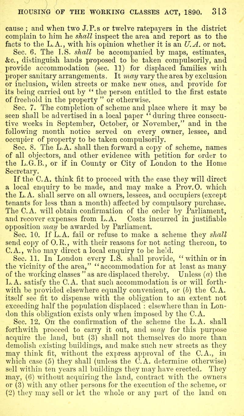 cause ; and when two J. P. s or twelve ratepayers in the district complain to him he shall inspect the area and report as to the facts to the L.A., with his opinion whether it is an U.A. or not. Sec. 6. The I.S. shall be accompanied by maps, estimates, &c, distinguish lands proposed to be taken compulsorily, and provide accommodation (sec. 11) for displaced families with proper sanitary arrangements. It may vary the area by exclusion or inclusion, widen streets or make new ones, and provide for its being carried out by  the person entitled to the first estate of freehold in the property  or otherwise. Sec. 7. The completion of scheme and place where it may be seen shall be advertised in a local paper  during three consecu- tive weeks in September, October, or November, and in the following month notice served on every owner, lessee, and occupier of property to be taken compulsorily. Sec. 8. The L.A. shall then forward a copy of scheme, names of all objectors, and other evidence with petition for order to the L.G. B., or if in County or City of London to the Home Secretary. If the C.A. think fit to proceed with the case they will direct a local enquiry to be made, and may make a Prov.O. which the L.A. shall serve on all owners, lessees, and occupiers (except tenants for less than a month) affected by compulsory purchase. The C.A. will obtain confirmation of the order by Parliament, and recover expenses from L.A. Costs incurred in justifiable opposition may be awarded by Parliament. Sec. 10. If L.A. fail or refuse to make a scheme they shall send copy of 0. R., with their reasons for not acting thereon, to C.A., who may direct a local enquiry to be held. Sec. 11. In London every I.S. shall provide,  within or in the vicinity of the area, accommodation for at least as many of the working classes  as are displaced thereby. Unless (a) the L.A. satisfy the C.A. that such accommodation is or will forth- with be provided elsewhere equally convenient, or (b) the C.A. itself see fit to dispense with the obligation to an extent not exceeding half the population displaced : elsewhere than in Lon- don this obligation exists only when imposed by the C.A. Sec. 12. On the confirmation of the scheme the L.A. shall forthwith proceed to carry it out, and may for this purpose acquire the land, but (3) shall not themselves do more than demolish existing buildings, and make such new streets as they may think fit, without the express approval of the C.A., in which case (5) they shall (unless the C.A. determine otherwise) sell within ten years all buildings they may have erected. They may, (6) without acquiring the land, contract with the owners or (3) with any other persons for the execution of the scheme, or (2) they may sell or let the whole or any part of the land on