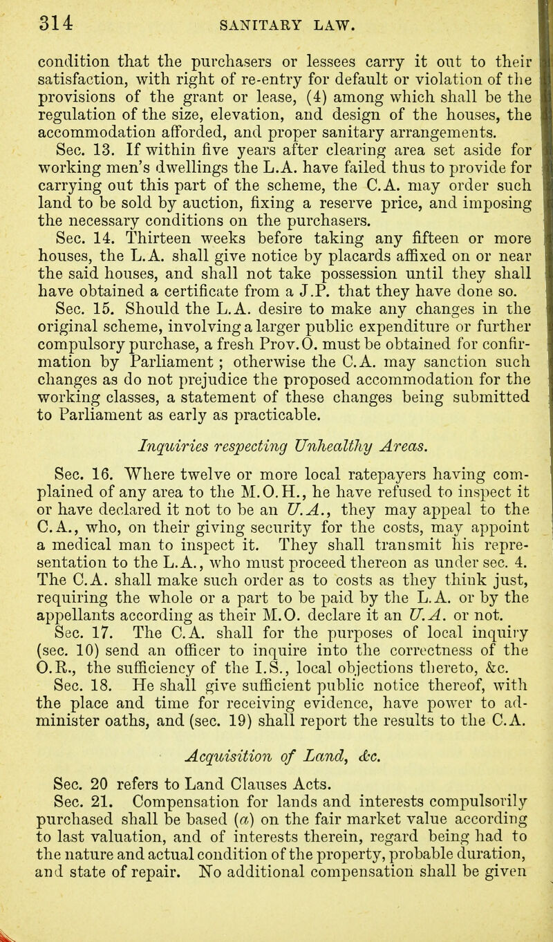 condition that the purchasers or lessees carry it out to their satisfaction, with right of re-entry for default or violation of the provisions of the grant or lease, (4) among which shall be the regulation of the size, elevation, and design of the houses, the accommodation afforded, and proper sanitary arrangements. Sec. 13. If within five years after clearing area set aside for working men's dwellings the L.A. have failed thus to provide for carrying out this part of the scheme, the C.A. may order such land to be sold by auction, fixing a reserve price, and imposing the necessary conditions on the purchasers. Sec. 14. Thirteen weeks before taking any fifteen or more houses, the L.A. shall give notice by placards affixed on or near the said houses, and shall not take possession until they shall have obtained a certificate from a J.P. that they have done so. Sec. 15. Should the L.A. desire to make any changes in the original scheme, involving a larger public expenditure or further compulsory purchase, a fresh Prov.O. must be obtained for confir- mation by Parliament; otherwise the C.A. may sanction such changes as do not prejudice the proposed accommodation for the working classes, a statement of these changes being submitted to Parliament as early as practicable. Inquiries respecting Unhealthy Areas. Sec. 16. Where twelve or more local ratepayers having com- plained of any area to the M. 0. H., he have refused to inspect it or have declared it not to be an U.A., they may appeal to the C.A., who, on their giving security for the costs, may appoint a medical man to inspect it. They shall transmit his repre- sentation to the L.A., who must proceed thereon as under sec. 4. The C.A. shall make such order as to costs as they think just, requiring the whole or a part to be paid by the L. A. or by the appellants according as their M.O. declare it an U.A. or not. Sec. 17. The C.A. shall for the purposes of local inquiry (sec. 10) send an officer to inquire into the correctness of the O.R., the sufficiency of the I.S., local objections thereto, &c. Sec. 18. He shall give sufficient public notice thereof, with the place and time for receiving evidence, have power to ad- minister oaths, and (sec. 19) shall report the results to the C.A. Acquisition of Land, &c. Sec. 20 refers to Land Clauses Acts. Sec. 21. Compensation for lands and interests compulsovily purchased shall be based (a) on the fair market value according to last valuation, and of interests therein, regard being had to the nature and actual condition of the property, probable duration, and state of repair. No additional compensation shall be given