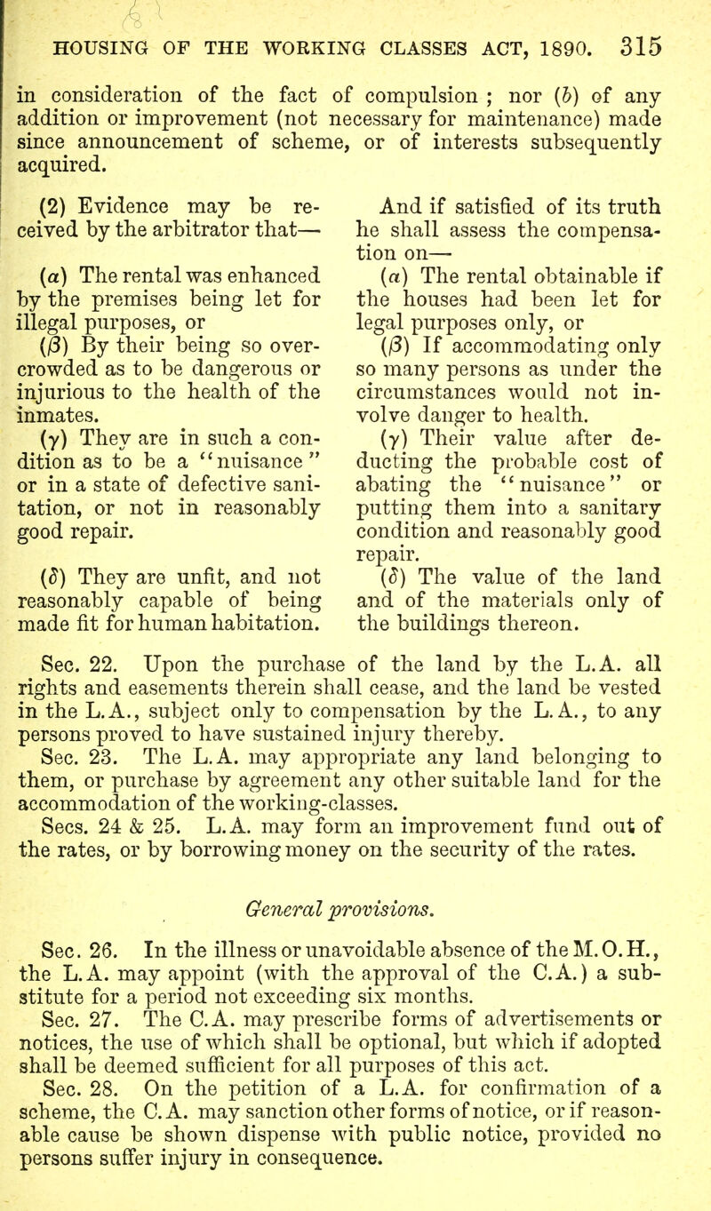 in consideration of the fact of compulsion ; nor (b) of any addition or improvement (not necessary for maintenance) made since announcement of scheme, or of interests subsequently acquired. (2) Evidence may be re- ceived by the arbitrator that— (a) The rental was enhanced by the premises being let for illegal purposes, or ((3) By their being so over- crowded as to be dangerous or injurious to the health of the inmates. (y) They are in such a con- dition as to be a nuisance  or in a state of defective sani- tation, or not in reasonably good repair. (8) They are unfit, and not reasonably capable of being made fit for human habitation. And if satisfied of its truth he shall assess the compensa- tion on— (a) The rental obtainable if the houses had been let for legal purposes only, or (f3) If accommodating only so many persons as under the circumstances would not in- volve danger to health. (y) Their value after de- ducting the probable cost of abating the nuisance or putting them into a sanitary condition and reasonably good repair. (8) The value of the land and of the materials only of the buildings thereon. Sec. 22. Upon the purchase of the land by the L.A. all rights and easements therein shall cease, and the land be vested in the L.A., subject only to compensation by the L. A., to any persons proved to have sustained injury thereby. Sec. 23. The L.A. may appropriate any land belonging to them, or purchase by agreement any other suitable land for the accommodation of the working-classes. Sees. 24 & 25. L.A. may form an improvement fund out of the rates, or by borrowing money on the security of the rates. General provisions. Sec. 26. In the illness or unavoidable absence of the M. 0. H., the L.A. may appoint (with the approval of the C.A.) a sub- stitute for a period not exceeding six months. Sec. 27. The C.A. may prescribe forms of advertisements or notices, the use of which shall be optional, but which if adopted shall be deemed sufficient for all purposes of this act. Sec. 28. On the petition of a L.A. for confirmation of a scheme, the C.A. may sanction other forms of notice, or if reason- able cause be shown dispense with public notice, provided no persons suffer injury in consequence.