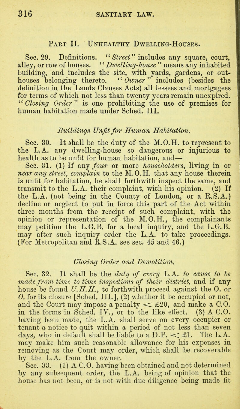 Part II. Unhealthy Dwelling-Houses. Sec. 29. Definitions.  Street includes any square, court, alley, or row of houses. (' Dwelling-house  means any inhabited building, and includes the site, with yards, gardens, or out- houses belonging thereto. Owner includes (besides the definition in the Lands Clauses Acts) all lessees and mortgagees for terms of which not less than twenty years remain unexpired. Closing Order is one prohibiting the use of premises for human habitation made under Sched. III. Buildings Unfit for Human Habitation. Sec. 30. It shall be the duty of the M.O.H. to represent to the L.A. any dwelling-house so dangerous or injurious to health as to be unfit for human habitation, and— Sec. 31. (1) If any four or more householders, living in or near any street, complain to the M.O.H. that any house therein is unfit for habitation, he shall forthwith inspect the same, and transmit to the L.A. their complaint, with his opinion. (2) If the L.A. (not being in the County of London, or a R.S.A.) decline or neglect to put in force this part of the Act within three months from the receipt of such complaint, with the opinion or representation of the M.O.H., the complainants may petition the L.G.B. for a local inquiry, and the L.G.B. may after such inquiry order the L.A. to take proceedings. (For Metropolitan and R.S.A. see sec. 45 and 46.) Closing Order and Demolition. Sec. 32. It shall be the duty of every L.A. to cause to be made from time to time inspections of their district, and if any house be found U.H.H, to forthwith proceed against the 0. or 0. for its closure [Sched. III.], (2) whether it be occupied or not, and the Court may impose a penalty < £20, and make a CO. in the forms in Sched. IY., or to the like effect. (3) A CO. having been made, the L.A. shall serve on every occupier or tenant a notice to quit within a period of not less than seven days, who in default shall be liable to a D.P. < £1. The L.A. may make him such reasonable allowance for his expenses in removing as the Court may order, which shall be recoverable by the L.A. from the owner. Sec. 33. (1) A C. 0. having been obtained and not determined by any subsequent order, the L.A. being of opinion that the house has not been, or is not with due diligence being made fit