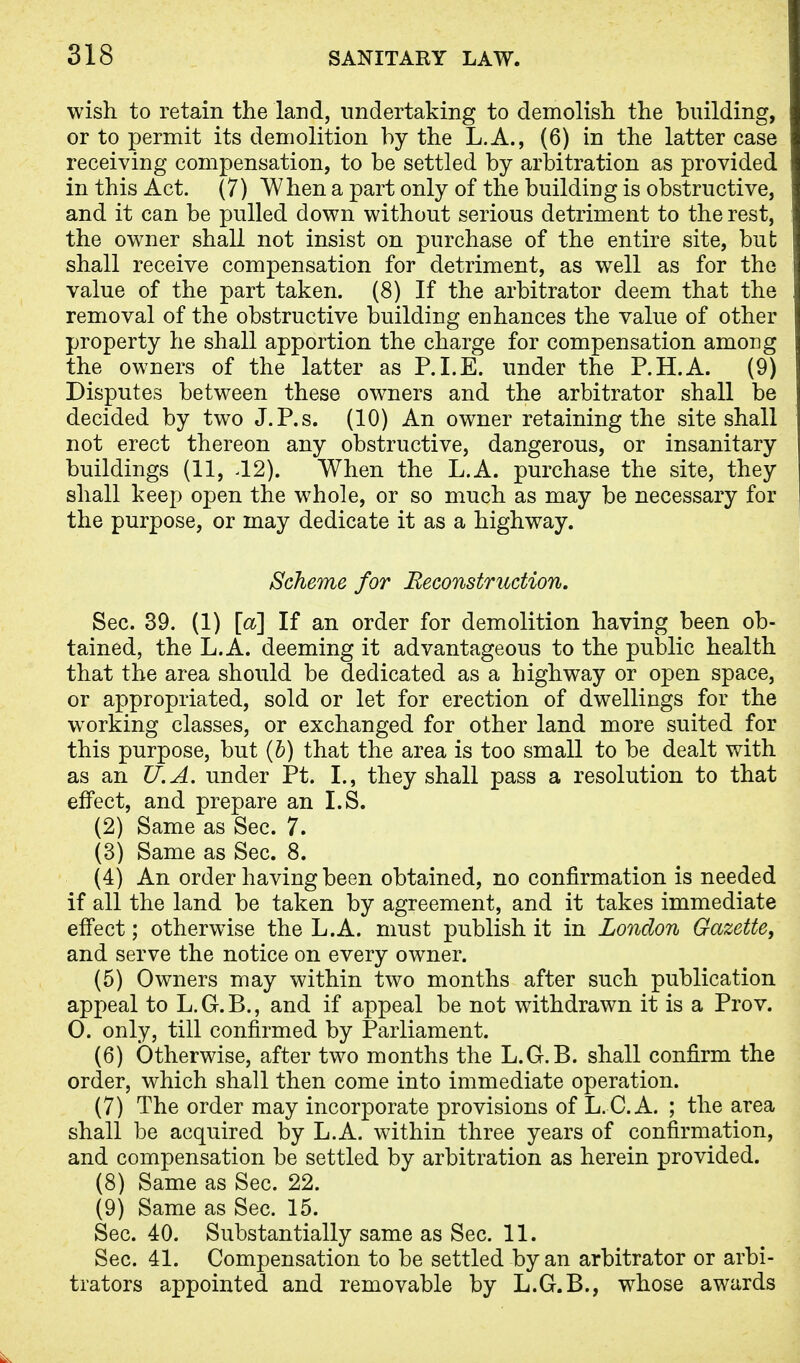 wish to retain the land, undertaking to demolish the building, or to permit its demolition by the L.A., (6) in the latter case receiving compensation, to be settled by arbitration as provided in this Act. (7) When a part only of the building is obstructive, and it can be pulled down without serious detriment to the rest, the owner shall not insist on purchase of the entire site, but shall receive compensation for detriment, as well as for the value of the part taken. (8) If the arbitrator deem that the removal of the obstructive building enhances the value of other property he shall apportion the charge for compensation among the owners of the latter as P.I.E. under the P.H.A. (9) Disputes between these owners and the arbitrator shall be decided by two J.P.s. (10) An owner retaining the site shall not erect thereon any obstructive, dangerous, or insanitary buildings (11, J2). When the L.A. purchase the site, they shall keep open the whole, or so much as may be necessary for the purpose, or may dedicate it as a highway. Scheme for Reconstruction. Sec. 39. (1) [a] If an order for demolition having been ob- tained, the L.A. deeming it advantageous to the public health that the area should be dedicated as a highway or open space, or appropriated, sold or let for erection of dwellings for the working classes, or exchanged for other land more suited for this purpose, but (b) that the area is too small to be dealt with as an U.A. under Pt. I., they shall pass a resolution to that effect, and prepare an I.S. (2) Same as Sec. 7. (3) Same as Sec. 8. (4) An order having been obtained, no confirmation is needed if all the land be taken by agreement, and it takes immediate effect; otherwise the L.A. must publish it in London Gazette, and serve the notice on every owner. (5) Owners may within two months after such publication appeal to L.G.B., and if appeal be not withdrawn it is a Pro v. 0. only, till confirmed by Parliament. (6) Otherwise, after two months the L.Gr.B. shall confirm the order, which shall then come into immediate operation. (7) The order may incorporate provisions of L. C. A. ; the area shall be acquired by L.A. within three years of confirmation, and compensation be settled by arbitration as herein provided. (8) Same as Sec. 22. (9) Same as Sec. 15. Sec. 40. Substantially same as Sec. 11. Sec. 41. Compensation to be settled by an arbitrator or arbi- trators appointed and removable by L.G.B., whose awards