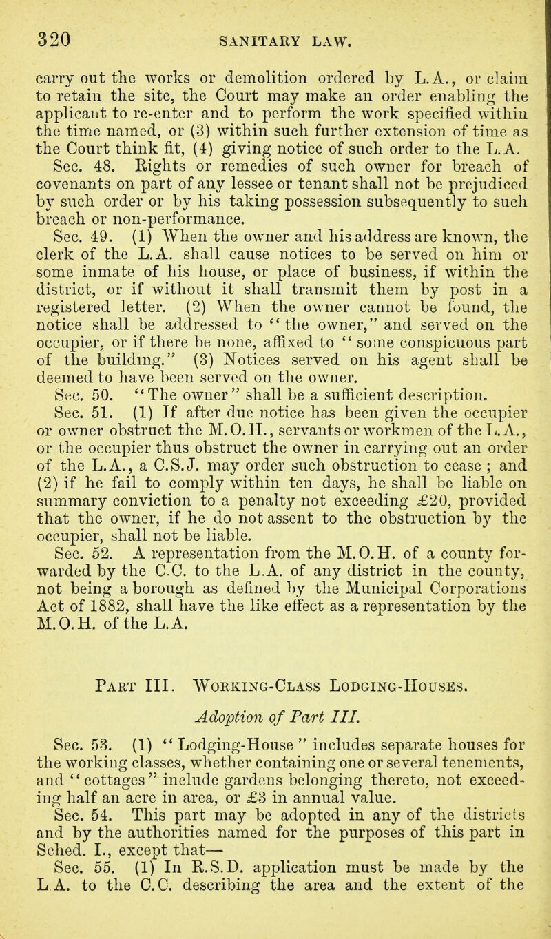 carry out the works or demolition ordered by L.A., or claim to retain the site, the Court may make an order enabling the applicant to re-enter and to perform the work specified within the time named, or (3) within such further extension of time as the Court think fit, (4) giving notice of such order to the L. A. Sec. 48. Rights or remedies of such owner for breach of covenants on part of any lessee or tenant shall not be prejudiced by such order or by his taking possession subsequently to such breach or non-performance. Sec. 49. (1) When the owner and his address are known, the clerk of the L.A. shall cause notices to be served on him or some inmate of his house, or place of business, if within the district, or if without it shall transmit them by post in a registered letter. (2) When the owner cannot be found, the notice shall be addressed to  the owner, and served on the occupier, or if there be none, affixed to  some conspicuous part of the building. (3) Notices served on his agent shall be deemed to have been served on the owner. Sec. 50. The owner shall be a sufficient description. Sec. 51. (1) If after due notice has been given the occupier or owner obstruct the M. O.H., servants or workmen of the L.A., or the occupier thus obstruct the owner in carrying out an order of the L.A., a C.S.J, may order such obstruction to cease ; and (2) if he fail to comply within ten days, he shall be liable on summary conviction to a penalty not exceeding £20, provided that the owner, if he do not assent to the obstruction by the occupier, shall not be liable. Sec. 52. A representation from the M. 0. H. of a county for- warded by the C.C. to the L.A. of any district in the county, not being a borough as defined by the Municipal Corporations Act of 1882, shall have the like effect as a representation by the M.O.H. of the L.A. Part III. Working-Class Lodging-Houses. Adoption of Part III. Sec. 53. (1)  Lodging-House  includes separate houses for the working classes, whether containing one or several tenements, and cottages include gardens belonging thereto, not exceed- ing half an acre in area, or £3 in annual value. Sec. 54. This part may be adopted in any of the districts and by the authorities named for the purposes of this part in Sched. I., except that— Sec. 55. (1) In R.S.D. application must be made by the L A. to the C.C. describing the area and the extent of the