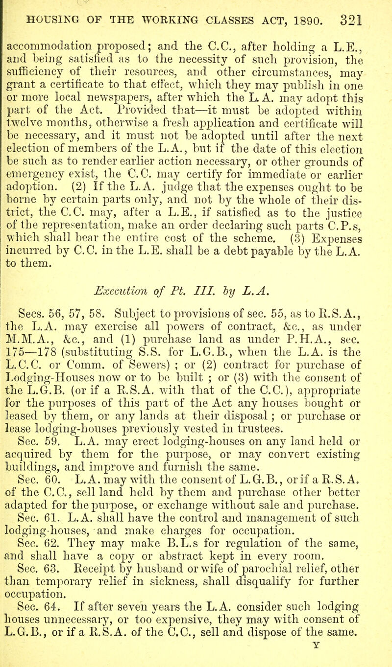 accommodation proposed; and the C.C., after holding a L.E., and being satisfied as to the necessity of such provision, the sufficiency of their resources, and other circumstances, may grant a certificate to that effect, which they may publish in one or more local newspapers, after which the L. A. may adopt this part of the Act. Provided that—it must be adopted within twelve months, otherwise a fresh application and certificate will be necessary, and it must not be adopted until after the next election of members of the L.A., but if the date of this election be such as to render earlier action necessary, or other grounds of emergency exist, the C. C. may certify for immediate or earlier adoption. (2) If the L. A. judge that the expenses ought to be borne by certain parts only, and not by the whole of their dis- trict, the C.C. may, after a L.E., if satisfied as to the justice of the representation, make an order declaring such parts C.P.s, which shall bear the entire cost of the scheme. (3) Expenses incurred by C.C. in the L.E. shall be a debt payable by the L.A. to them. Execution of Ft. III. by L.A. Sees. 56, 57, 58. Subject to provisions of sec. 55, as to R.S. A., the L.A. may exercise all powers of contract, &c, as under M.M.A., &c, and (1) purchase land as under P. H.A., sec. 175—178 (substituting S.S. for L.G.B., when the L.A. is the L.C.C. or Comm. of Sewers) ; or (2) contract for purchase of Lodging-Houses now or to be built ; or (3) with the consent of the L.G.B. (or if a R.S.A. with that of the C.C), appropriate for the purposes of this part of the Act any houses bought or leased by them, or any lands at their disposal; or purchase or lease lodging-houses previously vested in trustees. Sec. 59. L.A. may erect lodging-houses on any land held or acquired by them for the purpose, or may convert existing buildings, and improve and furnish the same. Sec. 60. L.A. may with the consent of L.G.B., or if a R.S. A. of the C.C, sell land held by them and purchase other better adapted for the purpose, or exchange without sale and purchase. Sec. 61. L.A. shall have the control and management of such lodging-houses, and make charges for occupation. Sec. 62. They may make B.L.s for regulation of the same, and shall have a copy or abstract kept in every room. Sec. 63. Receipt by husband or wife of parochial relief, other than temporary relief in sickness, shall disqualify for further occupation. Sec. 64. If after seven years the L.A. consider such lodging houses unnecessary, or too expensive, they may with consent of L.G.B., or if a R.S. A. of the C.C, sell and dispose of the same. Y