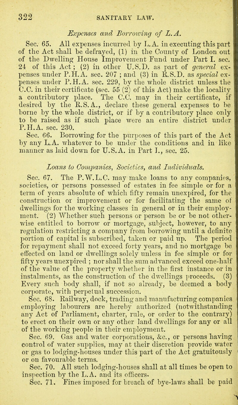Expenses and Borrowing of L.A. Sec. 65. All expenses incurred by L.A. in executing this part of the Act shall be defrayed, (1) in the County of London out of the Dwelling House Improvement Fund under Part I. sec. 24 of this Act; (2) in other U.S.D. as part of general ex- penses under P.H.A. sec. 207 ; and (3) in KS.D. as special ex- penses under P.H.A. sec. 229, by the whole district unless the C.C. in their certificate (sec. 55 (2) of this Act) make the locality a contributory place. The C.C. may in their certificate, if desired by the R.S.A., declare these general expenses to be borne by the whole district, or if by a contributory place only to be raised as if such place were an entire district under P.H.A. sec. 230. Sec. 66. Borrowing for the purposes of this part of the Act by any L.A. whatever to be under the conditions and in like manner as laid down for U.S.A. in Part I., sec. 25. Loans to Companies, Societies, and Individuals. Sec. 67. The P.W.L.C. may make loans to any companies, societies, or persons possessed of estates in fee simple or for a term of years absolute of which fifty remain unexpired, for the construction or improvement or for facilitating the same of dwellings for the working classes in general or in their employ- ment. (2) Whether such persons or person be or be not other- wise entitled to borrow or mortgage, subject, however, to any regulation restricting a company from borrowing until a definite portion of capital is subscribed, taken or paid up. The period for repayment shall not exceed forty years, and no mortgage be effected on land or dwellings solely unless in fee simple or for fifty years unexpired ; nor shall the sum advanced exceed one-half of the value of the property whether in the first instance or in instalments, as the construction of the dwellings proceeds. (3) Every such body shall, if not so already, be deemed a body corporate, with perpetual succession. Sec. 68. Railway, dock, trading and manufacturing companies employing labourers are hereby authorized (notwithstanding any Act of Parliament, charter, rule, or order to the contrary) to erect on their own or any other land dwellings for any or all of the working people in their employment. Sec. 69. Gas and water corporations, &c, or persons having control of water supplies, may at their discretion provide water or gas to lodging-houses under this part of the Act gratuitously or on favourable terms. Sec. 70. All such lodging-houses shall at all times be open to inspection by the L.A. and its officers. Sec. 71. Fines imposed for breach of bye-laws shall be paid
