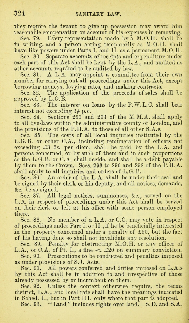 they require the tenant to give up possession may award him reasonable compensation on account of his expenses in removing. Sec. 79. Every representation made by a M.O. H. shall be in writing, and a person acting temporarily as M.O.H. shall have like powers under Parts I. and II. as a permanent M.O.H. Sec. 80. Separate accounts of receipts and expenditure under each part of this Act shall be kept by the L.A., and audited as other accounts required to be audited by law. Sec. 81. A L.A. may appoint a committee from their own number for carrying out all proceedings under this Act, except borrowing moneys, levying rates, and making contracts. Sec. 82. The application of the proceeds of sales shall be approved by L.G.B. Sec. 83. The interest on loans by the P. W.L.C. shall bear interest not exceeding 3 J p.c. Sec. 84. Sections 200 and 203 of the M.M.A. shall apply to all bye-laws within the administrative county of London, and the provisions of the P.H.A. to those of all other S.A.s. Sec. 85. The costs of all local inquiries instituted by the L.G.B. or other C.A., including remuneration of officers not exceeding £3 35. per diem, shall be paid by the L.A. and persons concerned, or by such of them and in such proportions as the L.G.B. or C.A. shall decide, and shall be a debt payable by them to the Crown. Sees. 293 to 296 and 298 of the P.H.A. shall apply to all inquiries and orders of L.G.B. Sec. 86. An order of the L.A. shall be under their seal and be signed by their clerk or his deputy, and all notices, demands, &e. be so signed. Sec. 87. All legal notices, summonses, &c, served on the L.A. in respect of proceedings under this Act shall be served on their clerk or left at his office with some person employed there. Sec. 88. No member of a L.A. or C.C. may vote in resjDect of proceedings under Part I. or II., if he be beneficially interested in the property concerned under a penalty of £50, but the fact of his having done so shall not invalidate any resolution. Sec. 89. Penalty for obstructing M.O.H. or any officer of L.A., or C.A. of Pt. I., a fine < £20 on summary conviction. Sec. 90. Prosecutions to be conducted and penalties imposed as under provisions of S.J. Acts. Sec. 91. All powers conferred and duties imposed cn L.A.s by this Act shall be in addition to and irrespective of those already possessed by or incumbent on them. Sec. 92. Unless the context otherwise require, the terms district, L.A., and local rate shall have the meanings indicated in Sched. I., but in Part III. only where that part is adopted. Sec. 93. Land includes rights over land. S.D. and S.A.