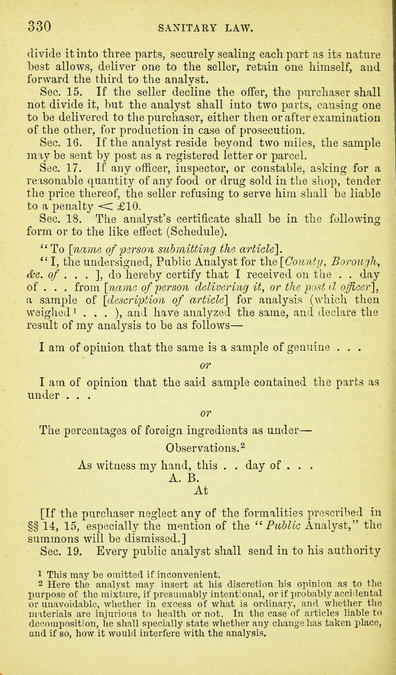 divide it into three parts, securely sealing each part as its nature best allows, deliver one to the seller, retain one himself, and forward the third to the analyst. Sec. 15. If the seller decline the offer, the purchaser shall not divide it, but the analyst shall into two parts, causing one to be delivered to the purchaser, either then or after examination of the other, for production in case of prosecution. Sec. 16. If the analyst reside beyond two miles, the sample may be sent by post as a registered letter or parcel. Sec. 17. If any officer, inspector, or constable, asking for a reasonable quantity of any food or drug sold in the shop, tender the price thereof, the seller refusing to serve him shall be liable to a penalty <C £10. Sec. 18. The analyst's certificate shall be in the following form or to the like effect (Schedule).  To [name of person submitting the article].  I, the undersigned, Public Analyst for the [County, Borough, &c. of . . . ], do hereby certify that I received on the . . day of . . . from [name of person delivering it, or the post d officer], a sample of [description of article] for analysis (which then weighed 1 . . . ), and have analyzed the same, and declare the result of my analysis to be as follows— I am of opinion that the same is a sample of genuine . . . or I am of opinion that the said sample contained the parts as under . . . or The percentages of foreign ingredients as under— Observations.2 As witness my hand, this . . day of . . . A. B. At [If the purchaser neglect any of the formalities prescribed in §§ 14, 15, especially the mention of the Public Analyst, the summons will be dismissed.] Sec. 19. Every public analyst shall send in to his authority 1 This may be omitted if inconvenient. 2 Here the analyst may insert at his discretion his opinion as to the purpose of the mixture, if presumably intentional, or if probably accidental or unavoidable, whether in excess of what is ordinary, and whether the materials are injurious to health or not. In the case of articles liable to decomposition, he shall specially state whether any change has taken place, and if so, how it would interfere with the analysis.