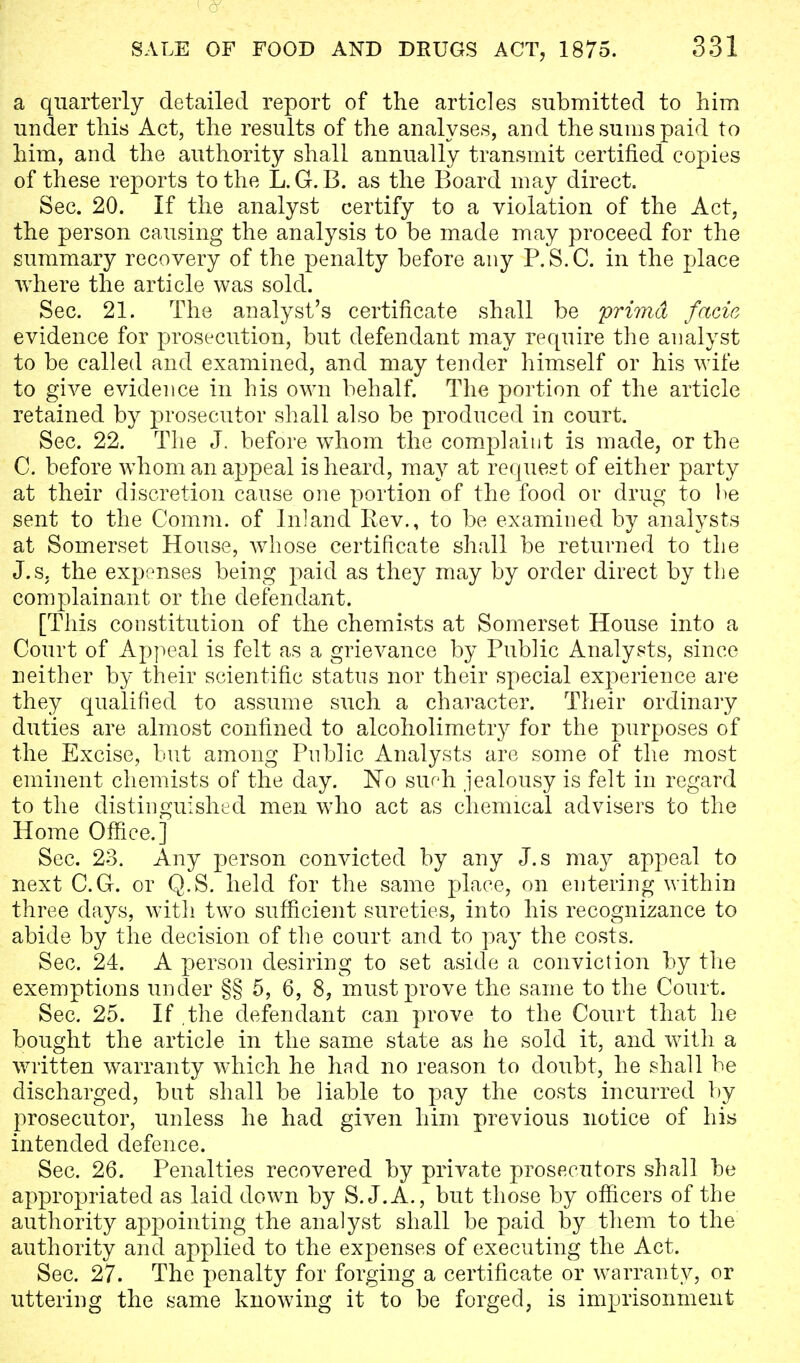 a quarterly detailed report of the articles submitted to him under this Act, the results of the analyses, and the sums paid to him, and the authority shall annually transmit certified copies of these reports to the L.G.B. as the Board may direct. Sec. 20. If the analyst certify to a violation of the Act, the person causing the analysis to be made may proceed for the summary recovery of the penalty before any P.S.C. in the place where the article was sold. Sec. 21. The analyst's certificate shall be prima facia evidence for prosecution, but defendant may require the analyst to be called and examined, and may tender himself or his wife to give evidence in his own behalf. The portion of the article retained by prosecutor shall also be produced in court. Sec. 22. The J. before whom the complaint is made, or the C. before whom an appeal is heard, may at request of either party at their discretion cause one portion of the food or drug to be sent to the Comm. of Inland Rev., to be examined by analysts at Somerset House, whose certificate shall be returned to the J.s. the expenses being paid as they may by order direct by the complainant or the defendant. [This constitution of the chemists at Somerset House into a Court of Appeal is felt as a grievance by Public Analysts, since neither by their scientific status nor their special experience are they qualified to assume such a character. Their ordinary duties are almost confined to alcoholimetry for the purposes of the Excise, but among Public Analysts are some of the most eminent chemists of the day. No such jealousy is felt in regard to the distinguished men who act as chemical advisers to the Home Office.] Sec. 23. Any person convicted by any J.s may appeal to next C.G. or Q.S. held for the same place, on entering within three days, with two sufficient sureties, into his recognizance to abide by the decision of the court and to pay the costs. Sec. 24. A person desiring to set aside a conviction by the exemptions under §§ 5, 6, 8, must prove the same to the Court. Sec. 25. If the defendant can prove to the Court that he bought the article in the same state as he sold it, and with a written warranty which he had no reason to doubt, he shall be discharged, but shall be liable to pay the costs incurred by prosecutor, unless he had given him previous notice of his intended defence. Sec. 26. Penalties recovered by private prosecutors shall be appropriated as laid down by S.J. A., but those by officers of the authority appointing the analyst shall be paid by them to the authority and applied to the expenses of executing the Act. Sec. 27. The penalty for forging a certificate or warranty, or uttering the same knowing it to be forged, is imprisonment