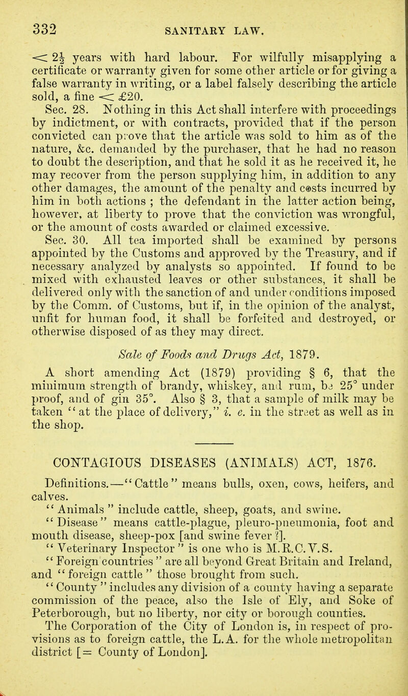 < 2\ years with hard labour. For wilfully misapplying a certificate or warranty given for some other article or for giving a false warranty in writing, or a label falsely describing the article sold, a fine < £20. Sec. 28. Nothing in this Act shall interfere with proceedings by indictment, or with contracts, provided that if the person convicted can prove that the article was sold to him as of the nature, &c. demanded by the purchaser, that he had no reason to doubt the description, and that he sold it as he received it, he may recover from the person supplying him, in addition to any other damages, the amount of the penalty and c®sts incurred by him in both actions ; the defendant in the latter action being, however, at liberty to prove that the conviction was wrongful, or the amount of costs awarded or claimed excessive. Sec. 30. All tea imported shall be examined by persons appointed by the Customs and approved by the Treasury, and if necessary analyzed by analysts so appointed. If found to be mixed with exhausted leaves or other substances, it shall be delivered only with the sanction of and under conditions imposed by the Comm. of Customs, but if, in the opinion of the analyst, unfit for human food, it shall be forfeited and destroyed, or otherwise disposed of as they may direct. Sale of Foods and Drugs Act, 1879. A short amending Act (1879) providing § 6, that the minimum strength of brandy, whiskey, and rum, be 25° under proof, and of gin 35°. Also § 3, that a sample of milk may be taken  at the place of delivery, i. e. in the street as well as in the shop. CONTAGIOUS DISEASES (ANIMALS) ACT, 1876. Definitions.— Cattle means bulls, oxen, cows, heifers, and calves.  Animals  include cattle, sheep, goats, and swine. Disease means cattle-plague, pleuro-pneumonia, foot and mouth disease, sheep-pox [and swine fever ?].  Veterinary Inspector is one who is M.R.C.V.S.  Foreign countries  are all beyond Great Britain and Ireland, and foreign cattle  those brought from such.  County  includes any division of a county having a separate commission of the peace, also the Isle of Ely, and Soke of Peterborough, but no liberty, nor city or borough counties. The Corporation of the City of London is, in respect of pro- visions as to foreign cattle, the L.A. for the whole metropolitan district [= County of London].