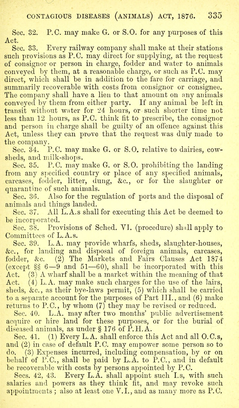 Sec. 32. P.O. may make G. or S.O. for any purposes of this Act. Sec. 33. Every railway company shall make at their stations such provisions as P. C. may direct for supplying, at the request of consignor or person in charge, fodder and water to animals conveyed by them, at a reasonable charge, or such as P.O. may direct, which shall be in addition to the fare for carriage, and summarily recoverable with costs from consignor or consignee. The company shall have a lien to that amount on any animals conveyed by them from either party. If any animal be left in transit without water for 24 hours, or such shorter time not less than 12 hours, as P.O. think fit to prescribe, the consignor and person in charge shall be guilty of an offence against this Act, unless they can prove that the request was duly made to the company. Sec. 34. P.O. may make G. or S.O. relative to dairies, cow- sheds, and milk-shops. Sec. 35. P.C. may make G. or S.O. prohibiting the landing from any specified country or place of any specified animals, carcases, fodder, litter, dung, &c, or for the slaughter or quarantine of such animals. Sec. 36. Also for the regulation of ports and the disposal of animals and things landed. Sec. 37. All L.A.s shall for executing this Act be deemed to be incorporated. Sec. 38. Provisions of Sched. VI. (procedure) shall apply to Committees of L.A.s. Sec. 39. L.A. may provide wharfs, sheds, slaughter-houses, &c, for landing and disposal of foreign animals, carcases, fodder, &c. (2) The Markets and Fairs Clauses Act 1874 (except §§ 6—9 and 51—60), shall be incorporated with this Act. (3) A wharf shall be a market within the meaning of that Act. (4) L.A. may make such charges for the use of the lairs, sheds, &c., as their bye-laws permit, (5) which shall be carried to a separate account for the purposes of Part III., and (6) make returns to P.C., by whom (7) they may be revised or reduced. Sec. 40. L.A. may after two months' public advertisement acquire or hire land for these purposes, or for the burial of diseased animals, as under § 176 of P.H.A. Sec. 41. (1) Every L.A. shall enforce this Act and all O.C.s, and (2) in case of default P.C. may empower some person so to do. (3) Expenses incurred, including compensation, by or on behalf of P.C, shall be paid by L.A. to P.C, and in default be recoverable with costs by persons appointed by P.C Sees. 42, 43. Every L.A. shall appoint such I.s, with such salaries and powers as they think fit, and may revoke such appointments ; also at least one V.I., and as many more as P.C,