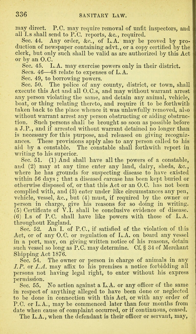 may direct. P.O. may require removal of unfit inspectors, and all I. s shall send to P. C. reports, &c., required. Sec. 44. Any order, &c, of L.A. may be proved by pro- duction of newspaper containing advt., or a copy certified by the clerk, but only such shall be valid as are authorized by this Act or by an O.C. Sec. 45. L.A. may exercise powers only in their district. Sees. 46—48 relate to expenses of L.A. Sec. 49, to borrowing powers. Sec. 50. The police of any county, district, or town, shall execute this Act and all O.C.s, and may without warrant arrest any person violating the same, and detain any animal, vehicle, boat, or thing relating thereto, and require it to be forthwith taken back to the place whence it was unlawfully removed, also without warrant arrest any person obstructing or aiding obstruc- tion. Such persons shall be brought so soon as possible before a J. P., and if arrested without warrant detained no longer than is necessary for this purpose, and released on giving recogniz- ances. These provisions apply also to any person called to his aid by a constable. The constable shall forthwith report in writing to his superior. Sec. 51. (1) And shall have all the powers of a constable, and (2) may at any time enter any land, dairy, sheds, &c, where he has grounds for suspecting disease to have existed within 56 days ; that a diseased carcase has been kept buried or otherwise disposed of, or that this Act or an O.C. has not been complied with, and (3) enter under like circumstances any pen, vehicle, vessel, &c, but (4) must, if required by the owner or person in charge, give his reasons for so doing in writing. (5) Certificate of V.I. shall be conclusive evidence of disease. (6) I.s of P.C. shall have like powers with those of L.A. throughout England. Sec. 52. An I. of P.C, if satisfied of the violation of this Act, or of any O.C. or regulation of L.A. on board any vessel in a port, may, on giving written notice of his reasons, detain such vessel so long as P.C. may determine. Cf. § 34 of Merchant Shipping Act 1876. Sec. 54. The owner or person in charge of animals in any LP. or I.A. may affix to his premises a notice forbidding all persons not having legal right, to enter without his express permission. Sec. 55. ISTo action against a L.A. or any officer of the same in respect of anything alleged to have been done or neglected to be done in connection with this Act, or with any order of P.C. or L.A., may be commenced later than four months from date when cause of complaint occurred, or if continuous, ceased. The L.A., when the defendant is their officer or servant, may,