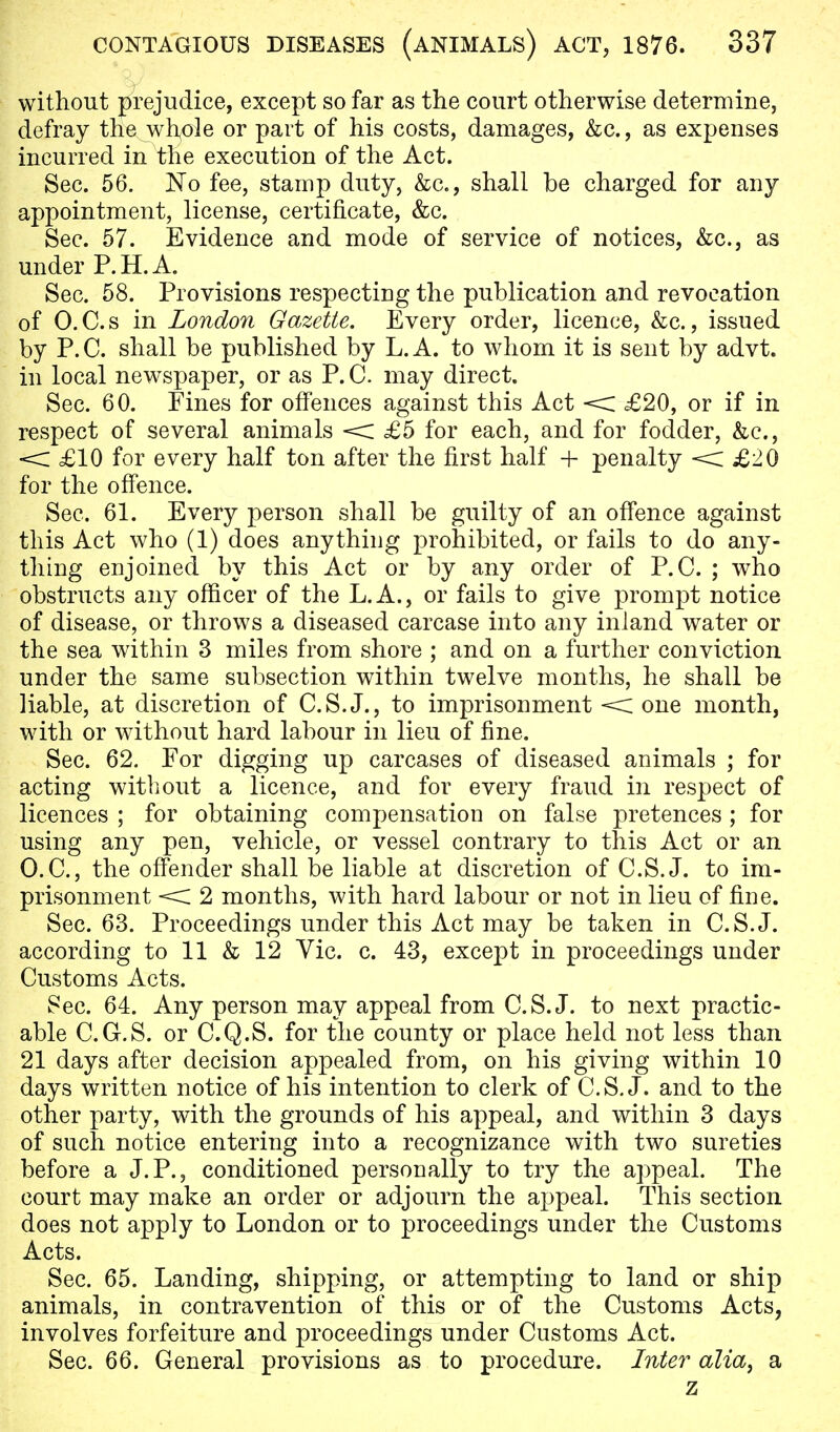 without prejudice, except so far as the court otherwise determine, defray the whole or part of his costs, damages, &c, as expenses incurred in the execution of the Act. Sec. 56. No fee, stamp duty, &c, shall be charged for any appointment, license, certificate, &c. Sec. 57. Evidence and mode of service of notices, &c, as under P. H. A. Sec. 58. Provisions respecting the publication and revocation of O.C.s in London Gazette. Every order, licence, &c., issued by P. C. shall be published by L. A. to whom it is sent by advt. in local newspaper, or as P. C. may direct. Sec. 60. Fines for offences against this Act < £20, or if in respect of several animals < £5 for each, and for fodder, &c, < £10 for every half ton after the first half + penalty < £20 for the offence. Sec. 61. Every person shall be guilty of an offence against this Act who (1) does anything prohibited, or fails to do any- thing enjoined by this Act or by any order of P.O. ; who obstructs any officer of the L.A., or fails to give prompt notice of disease, or throws a diseased carcase into any inland water or the sea within 3 miles from shore ; and on a further conviction under the same subsection within twelve months, he shall be liable, at discretion of C.S.J., to imprisonment < one month, with or without hard labour in lieu of fine. Sec. 62. For digging up carcases of diseased animals ; for acting without a licence, and for every fraud in respect of licences ; for obtaining compensation on false pretences ; for using any pen, vehicle, or vessel contrary to this Act or an O.C., the offender shall be liable at discretion of C.S.J, to im- prisonment < 2 months, with hard labour or not in lieu of fine. Sec. 63. Proceedings under this Act may be taken in C.S.J, according to 11 & 12 Vic. c. 43, except in proceedings under Customs Acts. Sec. 64. Any person may appeal from C.S.J, to next practic- able C.G.S. or C.Q.S. for the county or place held not less than 21 days after decision appealed from, on his giving within 10 days written notice of his intention to clerk of C.S.J, and to the other party, with the grounds of his appeal, and within 3 days of such notice entering into a recognizance with two sureties before a J.P., conditioned personally to try the appeal. The court may make an order or adjourn the appeal. This section does not apply to London or to proceedings under the Customs Acts. Sec. 65. Landing, shipping, or attempting to land or ship animals, in contravention of this or of the Customs Acts, involves forfeiture and proceedings under Customs Act. Sec. 66. General provisions as to procedure. Inter alia, a z
