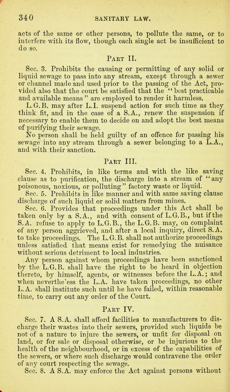 acts of the same or other persons, to pollute the same, or to interfere with its flow, though each single act be insufficient to do so. Part II. Sec. 3. Prohibits the causing or permitting of any solid or liquid sewage to pass into any stream, except through a sewer or channel made and used prior to the passing of the Act, pro- vided also that the court be satisfied that the  best practicable and available means  are employed to render it harmless. L.G.B. may after L.I. suspend action for such time as they think fit, and in the case of a S.A., renew the suspension if necessary to enable them to decide on and adopt the best means of purifying their sewage. No person shall be held guilty of an offence for passing his sewage into any stream through a sewer belonging to a L.A., and with their sanction. Part III. Sec. 4. Prohibits, in like terms and with the like saving clause as to purification, the discharge into a stream of any poisonous, noxious, or polluting factory waste or liquid. Sec. 5. Prohibits in like manner and with same saving clause discharge of such liquid or solid matters from mines. Sec. 6. Provides that proceedings under this Act shall be taken only by a S.A., and with consent of L.G.B., but if the S.A. refuse to apply to L.G.B., the L.G.B. may, on complaint of any person aggrieved, and after a local inquiry, direct S.A. to take proceedings. The L.G.B. shall not authorize proceedings unless satisfied that means exist for remedying the nuisance without serious detriment to local industries. Any person against whom proceedings have been sanctioned by the L.G.B. shall have the right to be heard in objection thereto, by himself, agents, or witnesses before the L. A.; and when neverthe'ess the L.A. have taken proceedings, no other L. A. shall institute such until he have failed, within reasonable time, to carry out any order of the Court. Part IY. Sec. 7. A S.A. shall afford facilities to manufacturers to dis- charge their wastes into their sewers, provided such liquids be not of a nature to injure the sewers, or unfit for disposal on land, or for sale or disposal otherwise, or be injurious to the health of the neighbourhood, or in excess of the capabilities of the sewers, or where such discharge would contravene the order of any court respecting the sewage. Sec. 8. A S.A. may enforce the Act against persons without