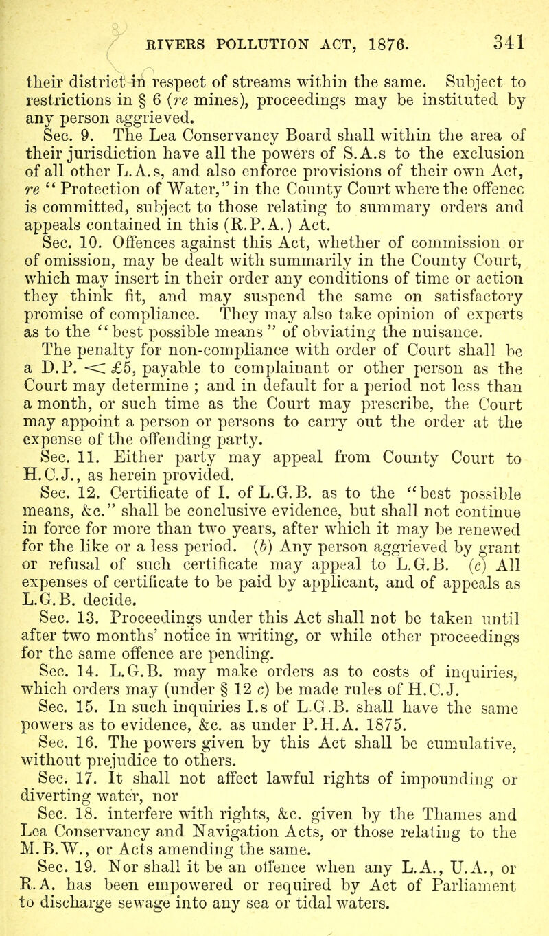 their district iii respect of streams within the same. Subject to restrictions in § 6 {re mines), proceedings may be instituted by any person aggrieved. Sec. 9. The Lea Conservancy Board shall within the area of their jurisdiction have all the powers of S.A.s to the exclusion of all other L.A.s, and also enforce provisions of their own Act, re  Protection of Water, in the County Court where the offence is committed, subject to those relating to summary orders and appeals contained in this (R.P.A.) Act. Sec. 10. Offences against this Act, whether of commission or of omission, may be dealt with summarily in the County Court, which may insert in their order any conditions of time or action they think fit, and may suspend the same on satisfactory promise of compliance. They may also take opinion of experts as to the best possible means  of obviating the nuisance. The penalty for non-compliance with order of Court shall be a D.P. < £5, payable to complainant or other person as the Court may determine ; and in default for a period not less than a month, or such time as the Court may prescribe, the Court may appoint a person or persons to carry out the order at the expense of the offending party. Sec. 11. Either party may appeal from County Court to H.C.J., as herein provided. Sec. 12. Certificate of I. of L.G.B. as to the best possible means, &c. shall be conclusive evidence, but shall not continue in force for more than two years, after which it may be renewed for the like or a less period, (b) Any person aggrieved by grant or refusal of such certificate may appeal to L.G.B. (c) All expenses of certificate to be paid by applicant, and of appeals as L.G.B. decide. Sec. 13. Proceedings under this Act shall not be taken until after two months' notice in writing, or while other proceedings for the same offence are pending. Sec. 14. L.G.B. may make orders as to costs of inquiries, which orders may (under § 12 c) be made rules of H.C.J. Sec. 15. In such inquiries I.s of L.G.B. shall have the same powers as to evidence, &c. as under P.H.A. 1875. Sec. 16. The powers given by this Act shall be cumulative, without prejudice to others. Sec. 17. It shall not affect lawful rights of impounding or diverting water, nor Sec. 18. interfere with rights, &c. given by the Thames and Lea Conservancy and Navigation Acts, or those relating to the M.B.W., or Acts amending the same. Sec. 19. Nor shall it be an offence when any L.A., U.A., or K.A. has been empowered or required by Act of Parliament to discharge sewage into any sea or tidal waters.