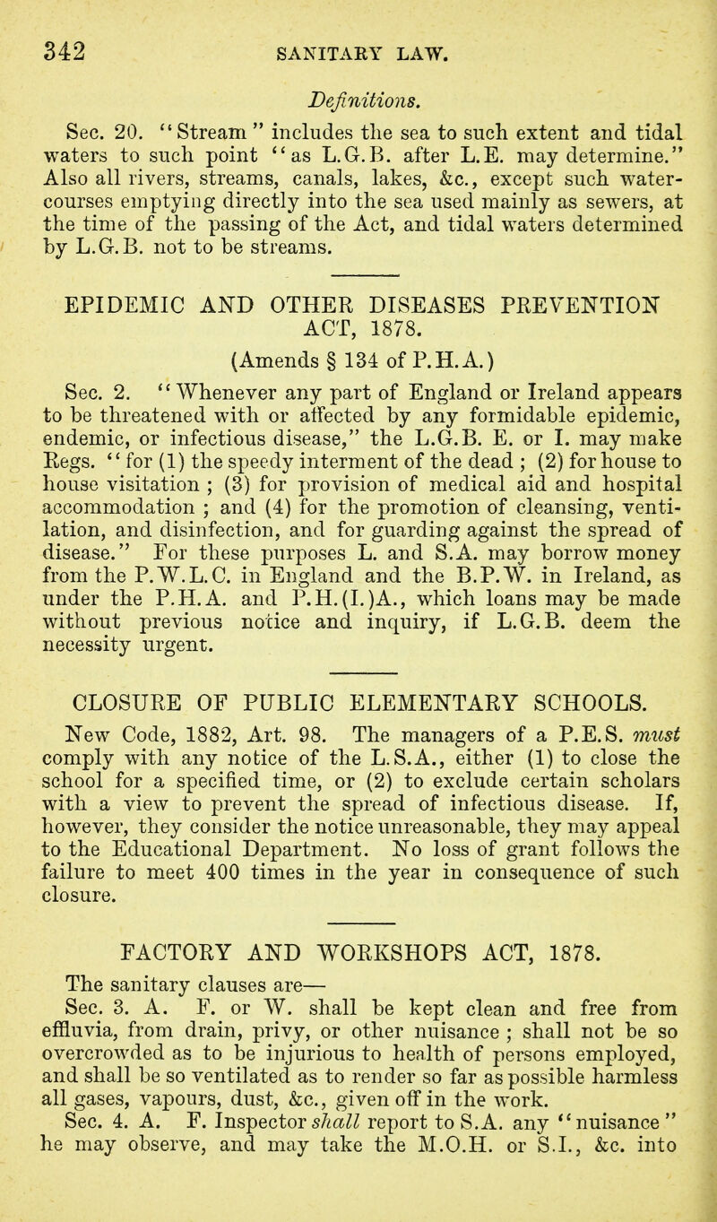 Definitions. Sec. 20.  Stream  includes the sea to such extent and tidal waters to such point as L.G.B. after L.E. may determine. Also all rivers, streams, canals, lakes, &c., except such water- courses emptying directly into the sea used mainly as sewers, at the time of the passing of the Act, and tidal waters determined by L.G.B. not to be streams. EPIDEMIC AND OTHER DISEASES PREVENTION ACT, 1878. (Amends § 134 of P.H.A.) Sec. 2. Whenever any part of England or Ireland appears to be threatened with or affected by any formidable epidemic, endemic, or infectious disease, the L.G.B. E. or I. may make Regs.  for (1) the speedy interment of the dead ; (2) for house to house visitation ; (3) for provision of medical aid and hospital accommodation ; and (4) for the promotion of cleansing, venti- lation, and disinfection, and for guarding against the spread of disease. For these purposes L. and S.A. may borrow money from the P.W.L.C. in England and the B.P.W. in Ireland, as under the P.H.A. and P.H.(I.)A., which loans may be made without previous notice and inquiry, if L.G.B. deem the necessity urgent. CLOSURE OF PUBLIC ELEMENTARY SCHOOLS. New Code, 1882, Art. 98. The managers of a P.E.S. must comply with any notice of the L. S.A., either (1) to close the school for a specified time, or (2) to exclude certain scholars with a view to prevent the spread of infectious disease. If, however, they consider the notice unreasonable, they may appeal to the Educational Department. No loss of grant follows the failure to meet 400 times in the year in consequence of such closure. FACTORY AND WORKSHOPS ACT, 1878. The sanitary clauses are— Sec. 3. A. F. or W. shall be kept clean and free from effluvia, from drain, privy, or other nuisance ; shall not be so overcrowded as to be injurious to health of persons employed, and shall be so ventilated as to render so far as possible harmless all gases, vapours, dust, &c, given off in the work. Sec. 4. A. F. Inspector shall report to S.A. any nuisance he may observe, and may take the M.O.H. or S.I., &c. into