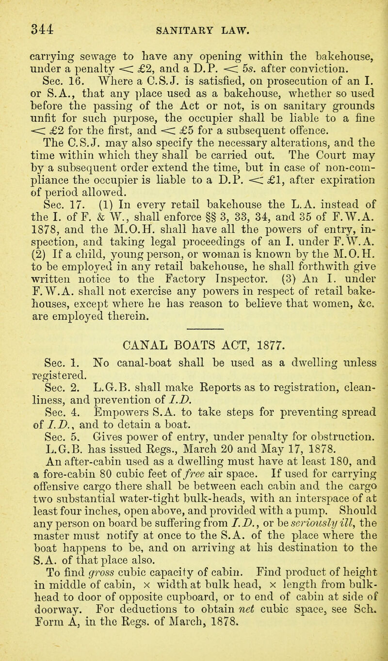 carrying sewage to have any opening within the bakehouse, under a penalty < £2, and a D.P. < 5s. after conviction. Sec. 16. Where a C.S.J, is satisfied, on prosecution of an I. or S.A., that any place used as a bakehouse, whether so used before the passing of the Act or not, is on sanitary grounds unfit for such purpose, the occupier shall be liable to a fine < £2 for the first, and < £5 for a subsequent offence. The C.S.J, may also specify the necessary alterations, and the time within which they shall be carried out. The Court may by a subsequent order extend the time, but in case of non-com- pliance the occupier is liable to a D.P. < £1, after expiration of period allowed. Sec. 17. (1) In every retail bakehouse the L.A. instead of the I. of F. & W., shall enforce §§ 3, 33, 34, and 35 of F.W.A. 1878, and the M.O.H. shall have all the powers of entry, in- spection, and taking legal proceedings of an I. under F.W.A. (2) If a child, young person, or woman is known by the M.O.H. to be employed in any retail bakehouse, he shall forthwith give written notice to the Factory Inspector. (3) An I. under F.W.A. shall not exercise any powers in respect of retail bake- houses, except where he has reason to believe that women, &c. are employed therein. CANAL BOATS ACT, 1877. Sec. 1. No canal-boat shall be used as a dwelling unless registered. Sec. 2. L.G.B. shall make Reports as to registration, clean- liness, and prevention of I.D. Sec. 4. Empowers S.A. to take steps for preventing spread of /. D., and to detain a boat. Sec. 5. Gives power of entry, under penalty for obstruction. L.G.B. has issued Regs., March 20 and May 17, 1878. An after-cabin used as a dwelling must have at least 180, and a fore-cabin 80 cubic feet of free air space. If used for carrying offensive cargo there shall be between each cabin and the cargo two substantial water-tight bulk-heads, with an interspace of at least four inches, open above, and provided with a pump. Should any person on board be suffering from /. D., or be seriously ill, the master must notify at once to the S.A. of the place where the boat happens to be, and on arriving at his destination to the S.A. of that place also. To find gross cubic capacity of cabin. Find product of height in middle of cabin, x width at bulk head, x length from bulk- head to door of opposite cupboard, or to end of cabin at side of doorway. For deductions to obtain net cubic space, see Sch. Form A, in the Regs, of March, 1878,
