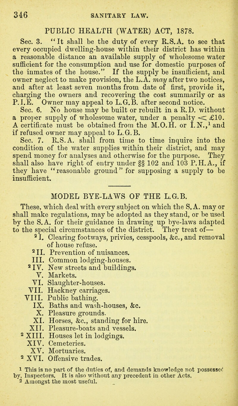 PUBLIC HEALTH (WATER) ACT, 1878. Sec. 3. It shall be the duty of every R.S.A. to see that every occupied dwelling-house within their district has within a reasonable distance an available supply of wholesome water sufficient for the consumption and use for domestic purposes of the inmates of the house. If the supply be insufficient, and owner neglect to make provision, the L. A. may after two notices, and after at least seven months from date of first, provide it, charging the owners and recovering the cost summarily or as P.I.E. Owner may appeal to L.G.B. after second notice. Sec. 6. No house may be built or rebuilt in a R. D. without a proper supply of wholesome water, under a penalty < £10. A certificate must be obtained from the M.O.H. or I.N.,1 and if refused owner may appeal to L. G. B. Sec. 7. R.S.A. shall from time to time inquire into the condition of the water supplies within their district, and may spend money for analyses and otherwise for the purpose. They shall also have right of entry under §§ 102 and 103 P.H.A., if they have  reasonable ground for supposing a supply to be insufficient. MODEL BYE-LAWS OF THE L.G.B. These, which deal with every subject on which the S. A. may or shall make regulations, may be adopted as they stand, or be used by the S.A. for their guidance in drawing up bye-laws adapted to the special circumstances of the district. They treat of— 21. Clearing footways, privies, cesspools, &c, and removal of house refuse. 2II. Prevention of nuisances. III. Common lodging-houses. 2 IV. New streets and buildings. V. Markets. VI. Slaughter-houses. VII. Hackney carriages. VIII. Public bathing. IX. Baths and wash-houses, &c. X. Pleasure grounds. XI. Horses, &c, standing for hire. XII. Pleasure-boats and vessels. 2 XIII. Houses let in lodgings. XIV. Cemeteries. XV. Mortuaries. 2 XVI. Offensive trades. 1 This is no part of the duties of, and demands knowledge not possessed by, Inspectors. It is also without any precedent in other Acts. 2 Amongst the most useful.